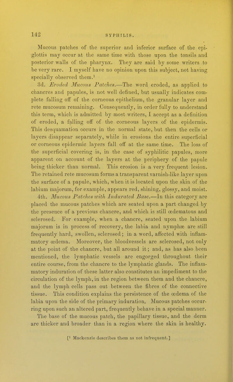 Mucous patches of the superior and inferior surface of the epi- glottis may occur at the same time with those upon the tonsils and posterior walls of the pharynx. They are said by some writers to be very rare. I myself have no opinion upon this subject, not having specially observed them.^ 3d. Eroded Mucous Patches.—The word eroded, as applied to chancres and papules, is not well defined, but usually indicates com- plete falling off of the corneous epithelium, the granular layer and rete mucosum remaining. Consequently, in order fully to understand this term, which is admitted by most writers, I accept as a definition of eroded, a falling off of the corneous layers of the epidermis. This desquamation occurs in the normal state, but then the cells or layers disappear separately, while in erosions the entire superficial or corneous epidermic layers fall off at the same time. The loss of the superficial covering is, in the case of syphilitic papules, more apparent on account of the layers at the periphery of the papule being thicker than normal. This erosion is a very frequent lesion. The retained rete mucosum forms a transparent varnish-like layer upon the surface of a papule, which, when it is located upon the skin of the labium majorum, for example, appears red, shining, glossy, and moist. dth. Mucous Patches with Indurated Base.—In this category are placed the mucous patches which are seated upon a part changed by the presence of a previous chancre, and which is still cedematous and sclerosed. For example, when a chancre, seated upon the labium majorum is in process of recovery, the labia and nymphae are still frequently hard, swollen, sclerosed; in a word, affected with inflam- matory oedema. Moreover, the bloodvessels are sclerosed, not only at the point of the chancre, but all around it; and, as has also been mentioned, the lymphatic vessels are engorged throughout their entire course, from the chancre to the lymphatic glands. The inflam- matory induration of these latter also constitutes an impediment to the circulation of the lymph, in the region between them and the chancre, and the lymph cells pass out between the fibres of the connective tissue. This condition explains the persistence of the oedema of the labia upon the side of the primary induration. Mucous patches occur- ring upon such an altered part, frequently behave in a special manner. The base of the mucous patch, the papillary tissue, and the derm are thicker and broader than in a region where the skin is healthy. [' Mackenzie describes them as not infrequent.]