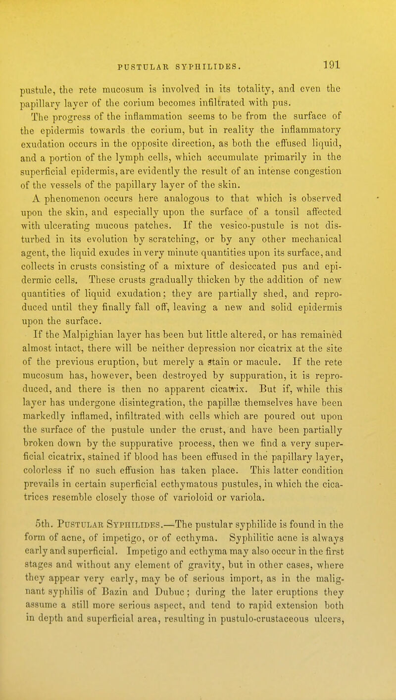 PUSTULAR SYPIIILIDES. pustule, the rete mucosum is involved in its totality, and even the papillary layer of the corium becomes infiltrated with pus. The progress of the inflammation seems to be from the surface of the epidermis towards the corium, but in reality the inflammatory exudation occurs in the opposite direction, as both the effused liquid, and a portion of the lymph cells, which accumulate primarily in the superficial epidermis, are evidently the result of an intense congestion of the vessels of the papillary layer of the skin. A phenomenon occurs here analogous to that which is observed upon the skin, and especially upon the surface of a tonsil affected with ulcerating mucous patches. If the vesico-pustule is not dis- turbed in its evolution by scratching, or by any other mechanical agent, the liquid exudes in very minute quantities upon its surface, and collects in crusts consisting of a mixture of desiccated pus and epi- dermic cells. These crusts gradually thicken by the addition of new quantities of liquid exudation; they are partially shed, and repro- duced until they finally fall off, leaving a new and solid epidermis upon the surface. If the Malpighian layer has been but little altered, or has remained almost intact, there will be neither depression nor cicatrix at the site of the previous eruption, but merely a Stain or macule. If the rete mucosum has, however, been destroyed by suppuration, it is repro- duced, and there is then no apparent cicatJvix. But if, while this layer has undergone disintegration, the papillae themselves have been markedly inflamed, infiltrated.with cells which are poured out upon the surface of the pustule under the crust, and have been partially broken down by the suppurative process, then we find a very super- ficial cicatrix, stained if blood has been effused in the papillary layer, colorless if no such effusion has taken place. This latter condition prevails in certain superficial ecthymatous pustules, in which the cica- trices resemble closely those of varioloid or variola. 5th. Pustular Syphilides.—The pustular syphilide is found in the form of acne, of impetigo, or of ecthyma. Syphilitic acne is always early and superficial. Impetigo and ecthyma may also occur in the first stages and without any element of gravity, but in other cases, where they appear very early, may be of serious import, as in the malig- nant syphilis of Bazin and Dubuc; during the later eruptions they assume a still more serious aspect, and tend to rapid extension both in depth and superficial area, resulting in pustulo-crustaceous ulcers,