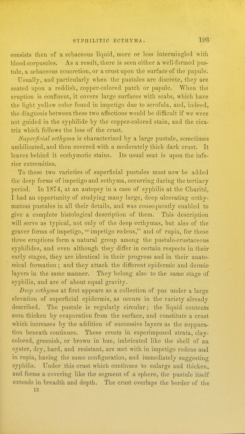 consists then of a sebaceous liquid, more or less intermingled with blood-corpuscles. As a result, there is seen either a well-formed pus- tule, a sebaceous concretion, or a crust upon the surface of the papule. Usually, and particularly when the pustules are discrete, they are seated upon a i-eddish, copper-colored patch or papule. When the eruption is confluent, it covers large surfaces with scabs, which have the light yellow color found in impetigo due to scrofula, and, indeed, the diagnosis between these two affections would be difficult if we were not guided in the syphilide by the copper-colored stain, and the. cica- trix which follows the loss of the crust. Sttperfcial ecthyma is characterized by a large pustule, sometimes urabilicated, and then covered with a moderately thick dark crust. It leaves behind it ecchymotic stains. Its usual seat is upon the infe- rior extremities. To these two varieties of superficial pustules must now be added the deep forms of impetigo and ecthyma, occurring during the tertiary period. In 1874, at an autopsy in a case of syphilis at the Charite, I had an opportunity of studying many large, deep ulcerating ecthy- matous pustules in all their details, and was consequently enabled to give a complete histological description of them. This description will serve as typical, not only of the deep ecthymas, but also of the graver forms of impetigo,  impetigo rodens, and of rupia, for these three eruptions form a natural group among the pustulo-crustaceous syphilides, and even although they differ in certain respects in their early stages, they are identical in their progress and in their anato- mical formation ; and they attack the different epidermic and dermic layers in the same manner. They belong also to the same stage of syphilis, and are of about equal gravity. Deep ecthyma at first appears as a collection of pus under a large elevation of superficial epidermis, as occurs in the variety already described. The pustule is regularly circular; the liquid contents soon thicken by evaporation from the surface, and constitute a crust which increases by the addition of successive layers as the suppura- tion beneath continues. These crusts in superimposed strata, clay- colored, greenish, or brown in hue, imbricated like the shell of an oyster, dry, hard, and resistant, are met with in impetigo rodens and in rupia, having the same configuration, and immediately suggesting syphilis. Under this crust which continues to enlarge and thicken, and forms a covering like the segment of a sphere, the pustule itself extends in breadth and depth. The crust overlaps the border of the 13