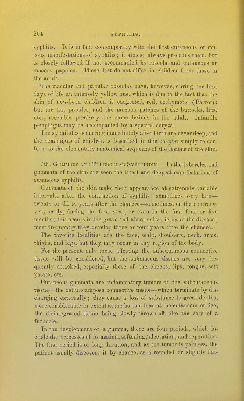 syphilis. It is in fact contemporary with the first cutaneous or mu- cous manifestations of syphilis; it almost always precedes them, but is closely followed if not accompanied by roseola and cutaneous or mucous papules. These last do not differ in children from those in the adult. The macular and papular roseolas have, however, during the first days of life an intensely yellow hue, Avhich is due to the fact that the skin of new-born children is congested, red, ecchyraotic (Parrot); but the flat papules, and the mucous patches of the buttocks, lips, etc., resemble precisely the same lesions in the adult. Infantile pemphigus may be accompanied by a specific coryza. The syphilides occurring immediately after birth are never deep, and the pemphigus of children is described in this chapter simply to con- form to the elementary anatomical sequence of the lesions of the skin. 7th. GuMMOUS AND TUBERCULAR Sypiiilides.—In the tubercles and gummata of the skin are seen the latest and deepest manifestations of cutaneous syphilis. Gummata of the skin make their appearance at extremely variable intervals, after the contraction of syphilis; sometimes very late— twenty or thirty years after the chancre—sometimes, on the contrary, very early, during the first year, or even in the first four or five months; this occurs in the grave and abnormal varieties of the disease ; most frequently they develop thi'ee or four yeai's after the chancre. The favorite localities are the face, scalp, shoulders, neck, arms, thighs, and legs, but they may occur in any region of the body. For the present, only those affecting the subcutaneous connective tissue will be considered, but the submucous tissues are very fre- quently attacked, especially those of the cheeks, lips, tongue, soft palate, etc. Cutaneous gummata are inflammatory tumors of the subcutaneous tissue—the cellulo-adipose connective tissue—which terminate by dis- charging externally; they cause a loss of substance to great depths, more considerable in extent at the bottom than at the cutaneous orifice, the disintegrated tissue being slowly thrown off like the core of a furuncle. In the development of a gumma, there are four periods, which in- clude the processes of formation, softening, ulceration, and i-eparation. The first period is of long duration, and as the tumor is painless, the l^atient usually discovers it by chance, as a rounded or slightly flat-