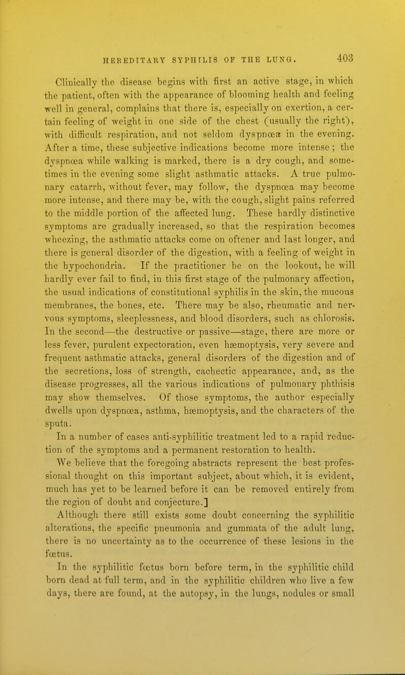 Clinically the disease begins with first an active stage, in which the patient, often with the appearance of blooming health and feeling well in general, complains that there is, especially on exertion, a cer- tain feeling of weight in one side of the chest (usually the right), with difficult respiration, and not seldom dyspnoea in the evening. After a time, these subjective indications become more intense; the dyspnoea while walking is marked, there is a dry cough, and some- times in the evening some slight asthmatic attacks. A true pulmo- nary catarrh, without fever, may follow, the dyspnoea may become more intense, and there may be, with the cough, slight pains referred to the middle portion of the affected lung. These hardly distinctive symptoms are gradually increased, so that the respiration becomes wheezing, the asthmatic attacks come on oftener and last longer, and there is genei'al disorder of the digestion, with a feeling of weight in the hypochondria. If the practitioner be on the lookout, he will hardly ever fail to find, in this first stage of the pulmonary afiection, the usual indications of constitutional syphilis in the skin, the mucous membranes, the bones, etc. There may be also, rheumatic and ner- vous symptoms, sleeplessness, and blood disorders, such as chlorosis. In the second—the destructive or passive—stage, there are more or less fever, purulent expectoration, even haemoptysis, very severe and frequent asthmatic attacks, general disorders of the digestion and of the secretions, loss of strength, cachectic appearance, and, as the disease progresses, all the various indications of pulmonary phthisis may show themselves. Of those symptoms, the author especially dwells upon dyspnoea, asthma, haemoptysis, and the characters of the sputa. In a number of cases anti-syphilitic treatment led to a rapid reduc- tion of the symptoms and a permanent restoration to health. We believe that the foregoing abstracts represent the best profes- sional thought on this important subject, about which, it is evident, much has yet to be learned before it can be removed entirely from the region of doubt and conjecture.] Although there still exists some doubt concerning the syphilitic alterations, the specific pneumonia and gummata of the adult lung, there is no uncertainty as to the occurrence of these lesions in the foetus. In the syphilitic foetus born before term, in the syphilitic child bom dead at full term, and in the syphilitic children who live a few days, there are found, at the autopsy, in the lungs, nodules or small