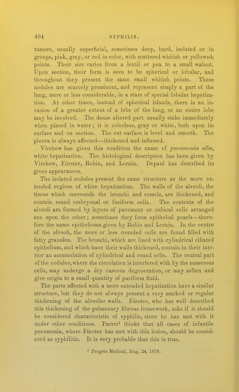 tumors, usually superficial, sometimes deep, hard, isolated or in groups, pink, gray, or red in color, with scattered whitish or yellowish points. Their size varies from a lentil or pea to a small walnut. Upon section, their form is seen to be spherical or lobular, and throughout they present the same small whitish points. These nodules are scarcely prominent, and represent simply a part of the lung, more or less considerable, in a state of special lobular hepatiza- tion. At other times, instead of spherical islands, there is an in- vasion of a greater extent of a lobe of the lung, or an entire lobe may be involved. The dense altered part usually sinks immediately when placed in water; it is colorless, gray or white, both upon its surface and on section. The cut surface is level and smooth. The pleura is always affected—thickened and inflamed. Virchow has given this condition the name of pneumonia alba, white hepatization. The histological description has been given by Virchow, Forster, Robin, and Lorain. Depaul has described its gross appearances. The isolated nodules present the same structure as the more ex- tended regions of white hepatization. The walls of the alveoli, the tissue which surrounds the bronchi and vessels, are thickened, and contain round embryonal or fusiform cells. The contents of the alveoli are formed by layers of jDavement or cubical cells arranged one upon the other; sometimes they form epithelial pearls—there- fore the name epithelioma given by Robin and Lorain. In the centre of the alveoli, the more or less rounded cells are found filled with fatty granules. The bronchi, which are lined with cylindrical ciliated epithelium, and which have their walls thickened, contain in their inte- rior an accumulation of cylindrical and round cells. The central part of the nodules, where the circulation is interfered with by the numerous cells, may undergo a dry caseous degeneration, or may soften and give origin to a small quantity of puriform fluid. The parts affected with a more extended hepatization have a similar structure, but they do not always present a very marked or regular thickening of the alveolar walls, Forster, who has well described this thickening of the pulmonary fibrous framework, asks if it should be considered characteristic of syphilis, since he has met with it under other conditions. Parrot^ thinks that all cases of infantile pneumonia, where Forster has met with this lesion, should be consid- ered as syphilitic. It is very probable that this is true. ' Progres Medical, Aug. 24, 187S.