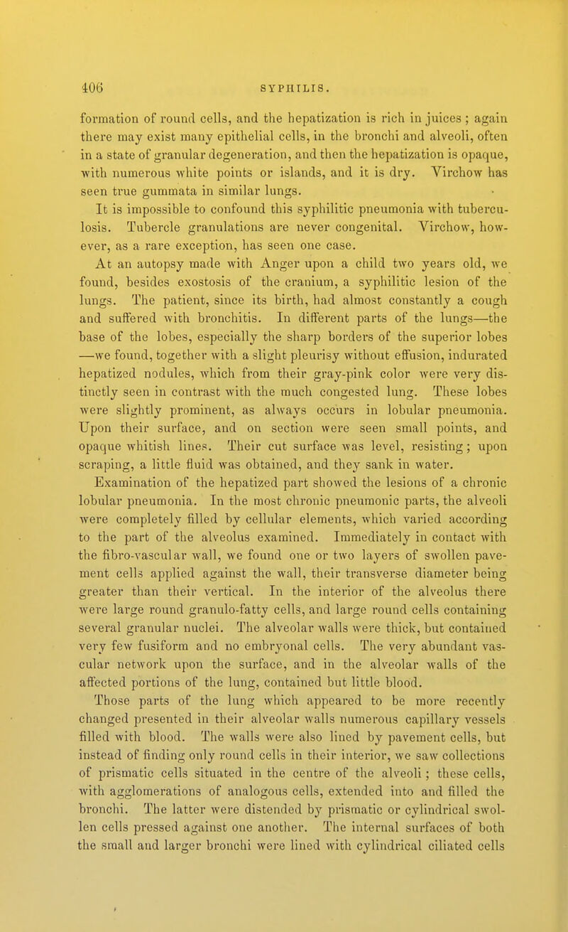 formation of round cells, and the hepatization is rich in juices ; again there may exist many epithelial cells, in the bronchi and alveoli, often in a state of granular degenei'ation, and then the hepatization is opaque, •with numerous white points or islands, and it is dry. Virchow has seen ti'ue gummata in similar lungs. It is impossible to confound this syphilitic pneumonia with tubercu- losis. Tubercle granulations are never congenital. Virchow, how- ever, as a rare exception, has seen one case. At an autopsy made with Anger upon a child two years old, we found, besides exostosis of the cranium, a syphilitic lesion of the lungs. The patient, since its birth, had almost constantly a cough and suffered with bronchitis. In different parts of the lungs—the base of the lobes, especially the sharp bordei-s of the superior lobes —we found, together with a slight pleurisy without effusion, indurated hepatized nodules, Avhich from their gray-pink color were very dis- tinctly seen in contrast with the much congested lung. These lobes were slightly prominent, as always occurs in lobular pneumonia. Upon their surface, and on section were seen small points, and opaque whitish lines. Their cut surface was level, resisting; upon scraping, a little fluid was obtained, and they sank in water. Examination of the hepatized part showed the lesions of a chronic lobular pneumonia. In the most chronic pneumonic parts, the alveoli were completely filled by cellular elements, Avhich varied according to the part of the alveolus examined. Immediately in contact with the fibro-vascular wall, we found one or two layers of swollen pave- ment cells applied against the wall, their transverse diameter being greater than their vertical. In the interior of the alveolus there were large round granulo-fatty cells, and large round cells containing several granular nuclei. The alveolar walls were thick, but contained very few fusiform and no embryonal cells. The very abundant vas- cular network upon the surface, and in the alveolar walls of the affected portions of the lung, contained but little blood. Those parts of the lung which appeared to be more recently changed presented in their alveolar walls numerous capillary vessels filled with blood. The walls were also lined by pavement cells, but instead of finding only round cells in their interior, we saw collections of prismatic cells situated in the centre of the alveoli; these cells, with agglomerations of analogous cells, extended into and filled the bronchi. The latter were distended by prismatic or cylindrical swol- len cells pressed against one another. The internal surfaces of both the small and larger bronchi were lined with cylindrical ciliated cells