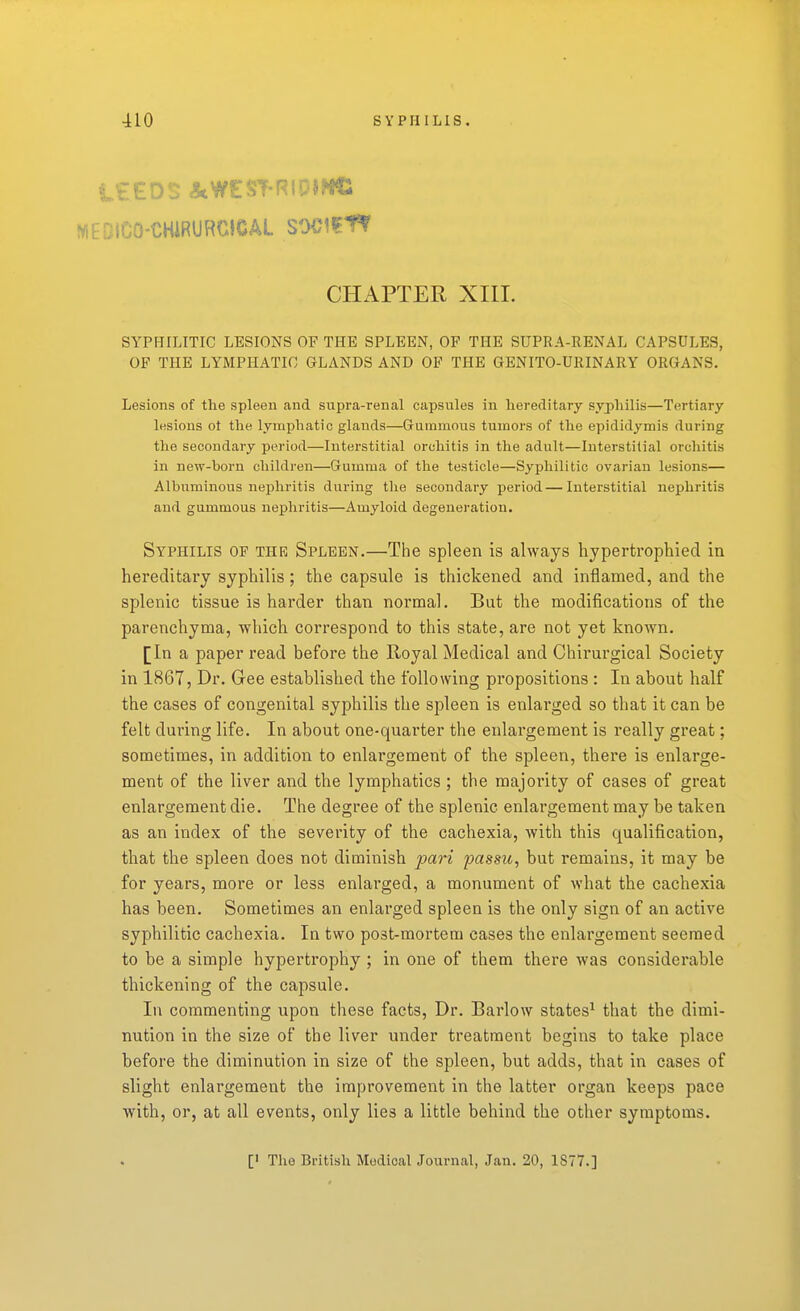 MEDlCO-CHiRURCICAL SOCIfIt CHAPTER XIII. SYPFIILITIC LESIONS OF THE SPLEEN, OF THE SUPRA-RENAL CAPSULES, OF THE LYMPHATIC GLANDS AND OF THE GENITO-URINARY ORGANS. Lesions of the spleen and supra-renal capsules in hereditary syphilis—Tertiary lesions ot the lymphatic glands—Guinmous tumors of the epididymis during the secondary period—Interstitial orchitis in the adult—Interstitial orchitis in new-born children—Gumma of the testicle—Syphilitic ovarian lesions— Albuminous nephritis during the secondary period—Interstitial nephritis and gummous nephritis—Amyloid degeneration. Syphilis of thr Spleen.—The spleen is always hypertrophied in hereditary syphilis; the capsule is thickened and inflamed, and the splenic tissue is harder than normal. But the modifications of the parenchyma, which correspond to this state, are not yet known. [In a paper read before the Royal Medical and Chirurgical Society in 1867, Dr. Gee established the following propositions : In about half the cases of congenital syphilis the spleen is enlarged so that it can be felt during life. In about one-quarter the enlargement is really great; sometimes, in addition to enlargement of the spleen, there is enlarge- ment of the liver and the lymphatics; the majority of cases of great enlargement die. The degree of the splenic enlargement may be taken as an index of the severity of the cachexia, with this qualification, that the spleen does not diminish pari passu, but remains, it may be for years, more or less enlarged, a monument of what the cachexia has been. Sometimes an enlarged spleen is the only sign of an active syphilitic cachexia. In two post-mortem cases the enlargement seemed to be a simple hypertrophy ; in one of them there was considerable thickening of the capsule. In commenting upon these facts, Dr. Barlow states^ that the dimi- nution in the size of the liver under treatment begins to take place before the diminution in size of the spleen, but adds, that in cases of slight enlargement the improvement in the latter organ keeps pace with, or, at all events, only lies a little behind the other symptoms.