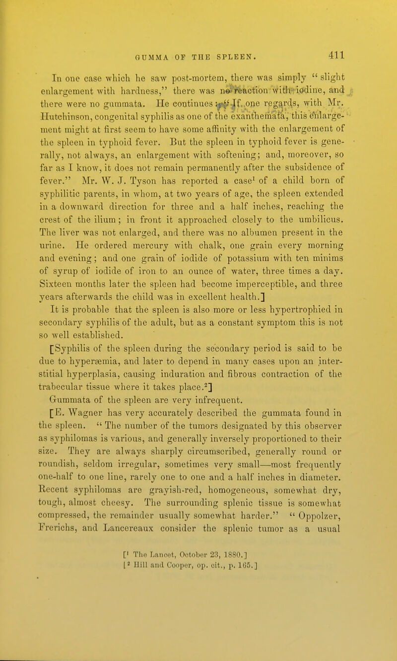 GDMMA OF THE SPLEEN. In one case which he saw post-mortem, there was simply  slight enlargement with hardness, there was n#ifeaction with; iodine, and there were no gummata. He continues i^.^t.one reg^r^s, with Mr. Hutchinson, congenital syphilis as one of the exanthemata, this e'lilarge- ment might at first seem to have some affinity with the enlargement of the spleen in typhoid fever. But the spleen in typhoid fever is gene- rally, not always, an enlargement with softening; and, moreover, so far as I know, it does not remain permanently after the subsidence of fever. Mr. W. J. Tyson has reported a case^ of a child born of syphilitic parents, in whom, at two years of age, the spleen extended in a downward direction for three and a half inches, reaching the crest of the ilium ; in front it approached closely to the umbilicus. The liver was not enlarged, and there Avas no albumen present in the urine. He ordered mercury with chalk, one grain every morning and evening; and one grain of iodide of potassium with ten minims of syrup of iodide of iron to an ounce of water, three times a day. Sixteen months later the spleen had become imperceptible, and three years afterwards the child was in excellent health.] It is probable that the spleen is also more or less hypertrophied in secondary syphilis of the adult, but as a constant symptom this is not so well established. [Syphilis of the spleen during the secondary period is said to be due to hypergemia, and later to depend in many cases upon an inter- stitial hyperplasia, causing induration and fibrous contraction of the trabecular tissue where it takes place.^] Gummata of the spleen are very infrequent. [E. Wagner has very accurately described the gummata found in the spleen.  The number of the tumors designated by this observer as syphilomas is various, and generally inversely proportioned to their size. They are always sharply circumscribed, generally round or roundish, seldom irregular, sometimes very small—most frequently one-half to one line, rarely one to one and a half inches in diameter. Recent syphilomas are grayish-red, homogeneous, somewhat dry, tough, almost cheesy. The surrounding splenic tissue is somewhat compressed, the remainder usually somewhat harder.  Oppolzer, Frerichs, and Lancereaux consider the splenic tumor as a usual [' The Lanoot, Ootobor 23, 1880.] [2 Hill and Cooper, op. oit., p. 1U5.]