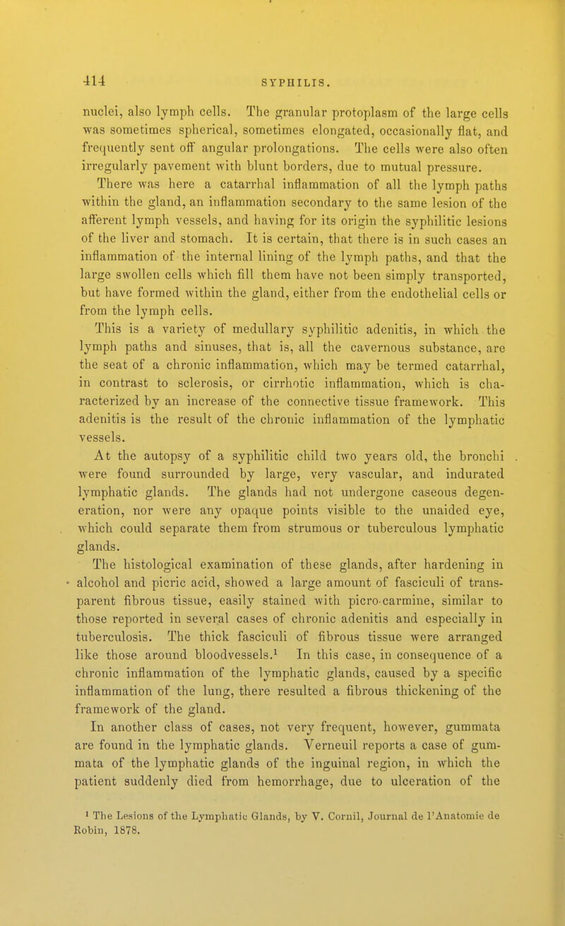 nuclei, also lymph cells. The granular protoplasm of the large cells was sometimes spherical, sometimes elongated, occasionally flat, and frequently sent off angular prolongations. The cells were also often irregularly pavement with blunt borders, due to mutual pressure. There was here a catarrhal inflammation of all the lymph paths within the gland, an inflammation secondary to the same lesion of the afferent lymph vessels, and having for its origin the syphilitic lesions of the liver and stomach. It is certain, that there is in such cases an inflammation of the internal lining of the lymph paths, and that the large swollen cells which fill them have not been simply transported, but have formed within the gland, either from the endothelial cells or from the lymph cells. This is a variety of medullary syphilitic adenitis, in which the lymph paths and sinuses, that is, all the cavernous substance, are the seat of a chronic inflammation, Avhich may be termed catarrhal, in contrast to sclerosis, or cirrhotic inflammation, which is cha- racterized by an increase of the connective tissue framework. This adenitis is the result of the chronic inflammation of the lymphatic vessels. At the autopsy of a syphilitic child two years old, the bronchi were found surrounded by large, very vascular, and indurated lymphatic glands. The glands had not undergone caseous degen- eration, nor were any opaque points visible to the unaided eye, which could separate them from strumous or tuberculous lymphatic glands. The histological examination of these glands, after hardening in alcohol and picric acid, showed a large amount of fasciculi of trans- parent fibrous tissue, easily stained with picro-carmine, similar to those reported in several cases of chronic adenitis and especially in tuberculosis. The thick fasciculi of fibrous tissue were arranged like those around bloodvessels.^ In this case, in consequence of a chronic inflammation of the lymphatic glands, caused by a specific inflammation of the lung, there resulted a fibrous thickening of the framework of the gland. In another class of cases, not very frequent, however, gumraata are found in the lymphatic glands. Verneuil reports a case of gum- mata of the lymphatic glands of the inguinal region, in which the patient suddenly died from hemorrhage, due to ulceration of the ' The Lesions of the Lymphatic Glands, by V. Cornil, Journal de rAnatomie de Robin, 1878.