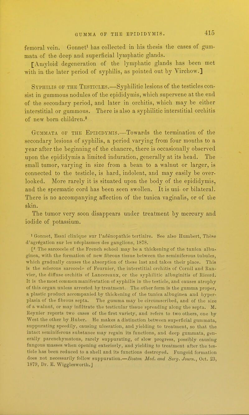 GUMMA OF THE EPIDIDYMIS. femoral vein. Gonnet* has collected in his thesis the cases of gum- mata of the deep and superficial lymphatic glands. [Amyloid degeneration of the lymphatic glands has been met with in the later period of syphilis, as pointed out by Virchow.] Syphilis of the Testicles.—Syphilitic lesions of the testicles con- sist in gummous nodules of the epididymis, which supervene at the end of the secondary period, and later in orchitis, which may be either interstitial or gummous. There is also a syphilitic interstitial orchitis of new born children.^ GuMMATA OF THE EPIDIDYMIS.—Towards the termination of the secondary lesions of syphilis, a period varying from four months to a year after the beginning of the chancre, there is occasionally observed upon the epididymis a limited induration, generally at its head. The small tumor, varying in size from a bean to a walnut or larger, is connected to the testicle, is hard, indolent, and may easily be over- looked. More rarely it is situated upon the body of the epididymis, and the spermatic cord has been seen swollen. It is uni- or bilateral. There is no accompanying affection of the tunica vaginalis, or of the skin. The tumor very soon disappears under treatment by mercury and iodide of potassium. • Goniiet, Essai clinique sur I'adenopathie tertiaire. See also Humbert, These d'agr§gation sur les iieoplasmes des ganglions, 1878. The sarcocele of the French school may be a thickening of the tunica albu- ginea, with the formation of new fibrous tissue between the seminiferous tubules, which gradually causes the absorption of these last and takes their place. This is the sclerous sarcoceln of Fournier, the interstitial orchitis of Cornil and Rau- vier, the diffuse orchitis of Lancereaux, or the syphilitic albuginitis of Ricord. It is tliemost common manifestation of syphilis in the testicle, and causes atrophy of this organ unless arrested by treatment. The other form is the gumma proper, a plastic product accompanied by thickening of the tunica albuginea and hyper- plasia of the fibrous septa. The gumma may be circumscribed, and of the size of a walnut, or may infiltrate the testicular tissue spreading along the septa. M. Reynier reports two cases of the first variety, and refers to two others, one by West the other by Ruber. He makes a distinction between superficial gunimata, suppurating speedily, causing ulceration, and yielding to treatment, so that the intact seminiferous substance may regain its functions, and deep gummata, gen- erally parenchymatous, rarely suppurating, of slow progress, possibly causing fungous masses wlien opening exteriorly, and yielding to treatment after the tes- ticle has been reduced to a shell and its functions destroyed. Fungoid formation does not necessarily follow suppuration.—Boston Med, ami Suvj. Journ., Oct. 23, 1879, Dr. E. Wigglesworth.J