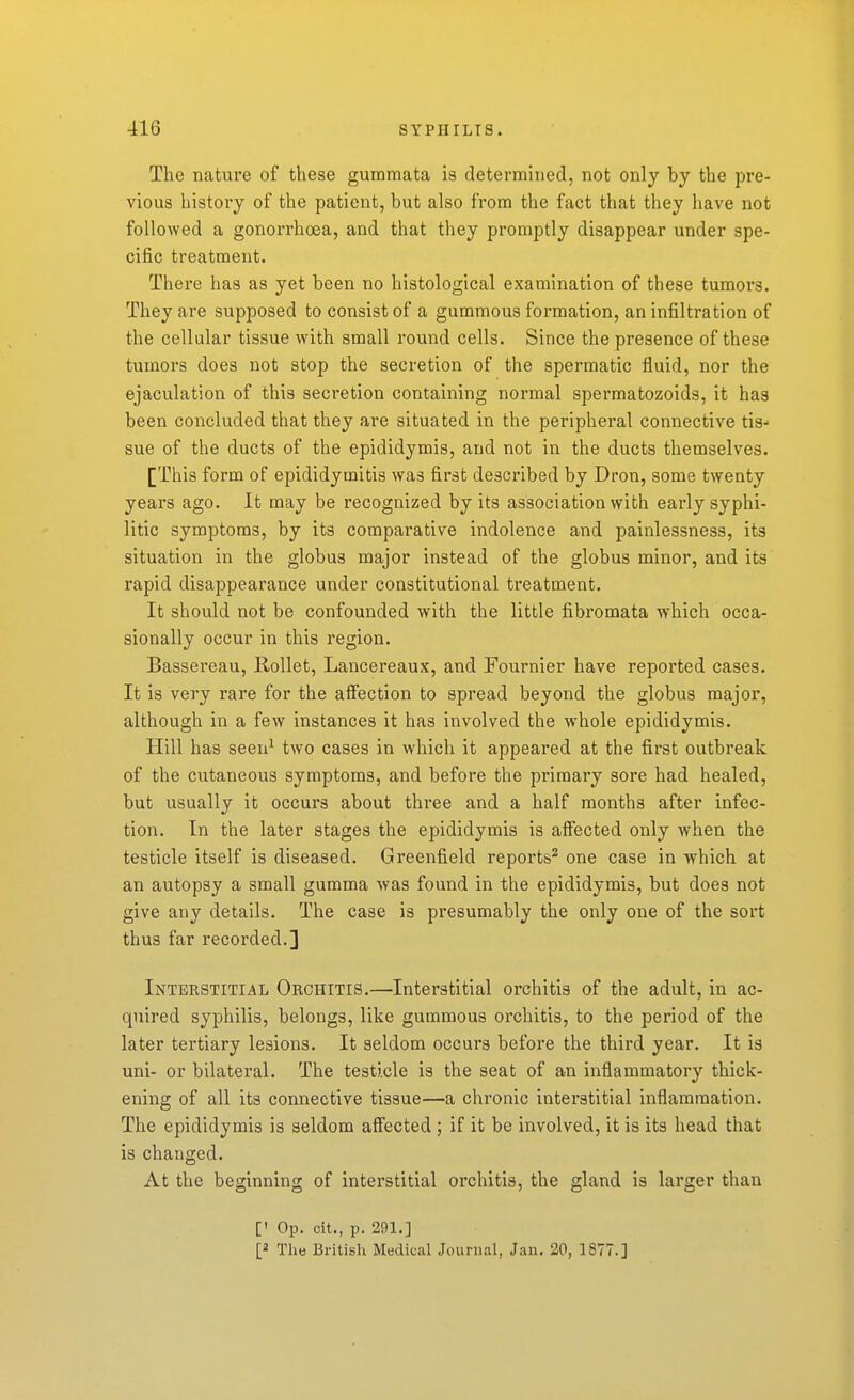 The nature of these guramata is determined, not only by the pre- vious history of the patient, but also from the fact that they have not followed a gonorrhoea, and that they promptly disappear under spe- cific treatment. There has as yet been no histological examination of these tumors. They are supposed to consist of a gummous formation, an infiltration of the cellular tissue with small round cells. Since the presence of these tumors does not stop the secretion of the spermatic fluid, nor the ejaculation of this secretion containing normal spermatozoids, it has been concluded that they are situated in the peripheral connective tis- sue of the ducts of the epididymis, and not in the ducts themselves. [This form of epididymitis was first described by Dron, some twenty years ago. It may be recognized by its association with early syphi- litic symptoms, by its comparative indolence and painlessness, its situation in the globus major instead of the globus minor, and its rapid disappearance under constitutional treatment. It should not be confounded with the little fibromata which occa- sionally occur in this region. Bassereau, Rollet, Lancereaux, and Fournier have reported cases. It is very rare for the aS'ection to spread beyond the globus major, although in a few instances it has involved the whole epididymis. Hill has seen^ two cases in which it appeared at the first outbreak of the cutaneous symptoms, and before the primary sore had healed, but usually it occurs about three and a half months after infec- tion. In the later stages the epididymis is afiected only when the testicle itself is diseased. Greenfield reports^ one case in which at an autopsy a small gumma was found in the epididymis, but does not give any details. The case is presumably the only one of the sort thus far recorded.] Interstitial Orchitis.—Interstitial orchitis of the adult, in ac- quired syphilis, belongs, like gummous orchitis, to the period of the later tertiary lesions. It seldom occurs before the third year. It is uni- or bilateral. The testicle is the seat of an inflammatory thick- ening of all its connective tissue—a chronic interstitial inflammation. The epididymis is seldom aff'ected ; if it be involved, it is its head that is changed. At the beginning of intei'stitial orchitis, the gland is larger than [' Op. cit., p. 291.]