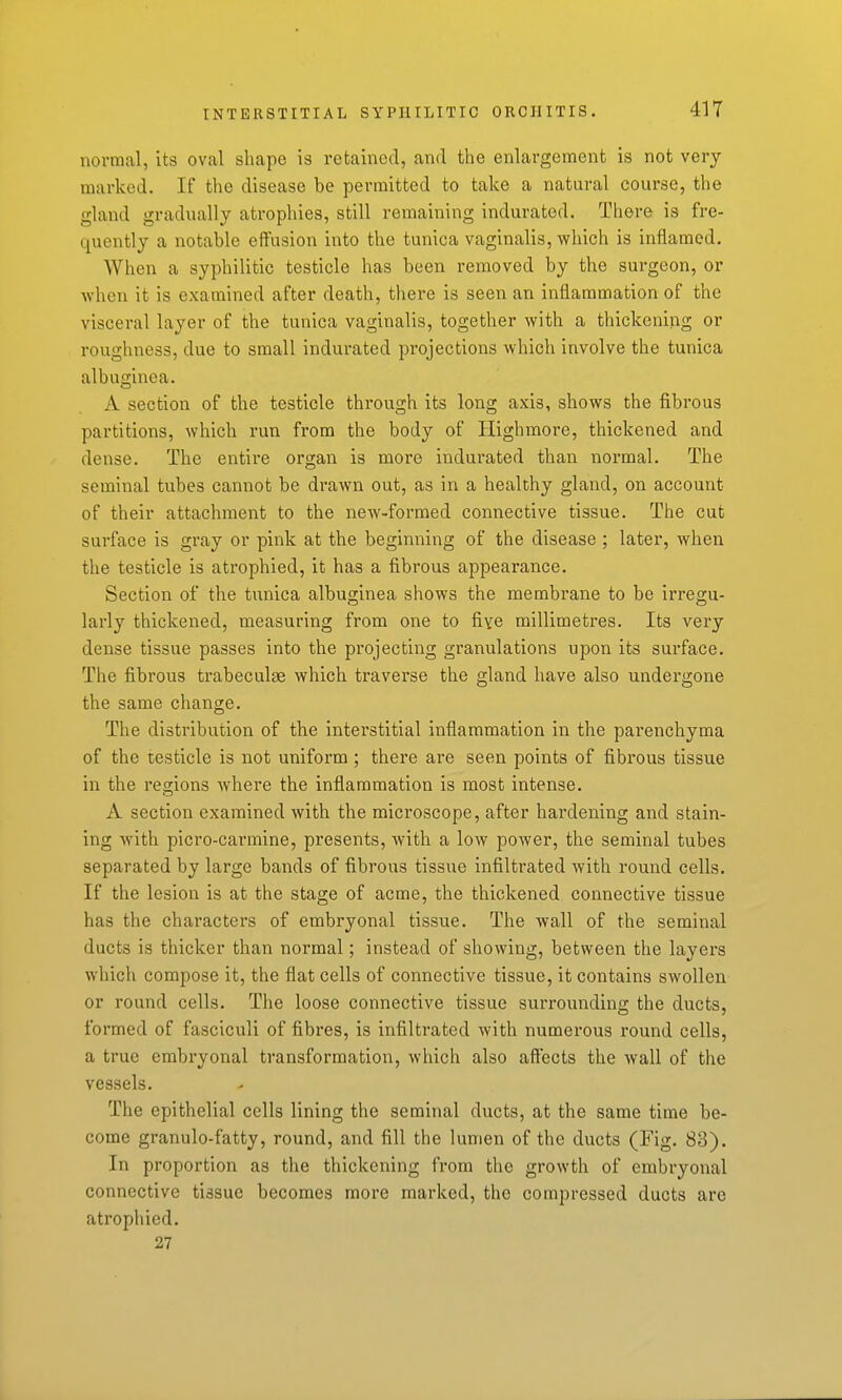 normal, its oval shape is retained, and the enlargement is not very marked. If the disease be permitted to take a natural course, the gland gradually atrophies, still remaining indurated. There is fre- quently a notable effusion into the tunica vaginalis, which is inflamed. When a syphilitic testicle has been removed by the surgeon, or when it is examined after death, there is seen an inflammation of the visceral layer of the tunica vaginalis, together with a thickening or roughness, due to small indurated projections which involve the tunica albuginea. A section of the testicle through its long axis, shows the fibrous partitions, Avhich run from the body of Highmore, thickened and dense. The entire organ is more indurated than normal. The seminal tubes cannot be drawn out, as in a healthy gland, on account of their attachment to the new-formed connective tissue. The cut surface is gray or pink at the beginning of the disease ; later, when the testicle is atrophied, it has a fibrous appearance. Section of the tunica albuginea shows the membrane to be irregu- larly thickened, measuring from one to five millimetres. Its very dense tissue passes into the projecting granulations upon its surface. The fibrous trabeculse which traverse the gland have also undergone the same change. The distribution of the interstitial inflammation in the parenchyma of the testicle is not uniform ; there are seen points of fibrous tissue in the regions where the inflammation is most intense. A section examined with the microscope, after hardening and stain- ing with picro-carmine, presents, with a low power, the seminal tubes separated by large bands of fibrous tissue infiltrated with round cells. If the lesion is at the stage of acme, the thickened connective tissue has the characters of embryonal tissue. The wall of the seminal ducts is thicker than normal; instead of showing, between the layers which compose it, the flat cells of connective tissue, it contains swollen or round cells. The loose connective tissue sui'rounding the ducts, formed of fasciculi of fibres, is infiltrated with numerous round cells, a true embryonal transformation, which also aftects the wall of the vessels. The epithelial cells lining the seminal ducts, at the same time be- come granule-fatty, round, and fill the lumen of the ducts (Fig. 83). In proportion as the thickening from the growth of embryonal connective tissue becomes more marked, the compressed ducts are atrophied. 27