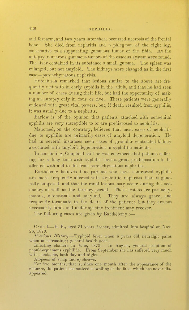 and forearm, and two years later there occurred necrosis of the frontal bone. She died from nephritis and a phlegmon of the right leg, consecutive to a suppurating gummous tumor of the tibia. At the autopsy, numerous gummous tumors of the osseous system were found. The liver contained in its substance a small gumma. The spleen was enlarged, but not amyloid. The kidneys were changed as in the first case—parenchymatous nephritis. Hutchinson remarked that lesions similar to the above are fre- quently met with in early syphilis in the adult, and that he had seen a number of cases during their life, but had the opportunity of mak- ing an autopsy only in four or five. These patients were generally endowed with great vital powers, but, if death resulted from syphilis, it was usually due to a nephritis. Barlow is of the opinion that patients attacked with congenital syphilis are very susceptible to or are predisposed to nephritis. Mahomed, on the contrary, believes that most cases of nephritis due to syphilis are primarily cases of amyloid degeneration. He had in several instances seen cases of granular contracted kidney associated with amyloid degeneration in syphilitic patients. In concluding, Coupland said he was convinced that patients suifer- ing for a long time with syphilis have a great predisposition to be alfeeted with and to die from parenchymatous nephritis. Barthelemy believes that patients who have contracted syphilis are more frequently affected with syphilitic nephritis than is gene- rally supposed, and that the renal lesions may occur during the sec- ondary as well as the tertiary period. These lesions are parenchy- matous, interstitial, and amyloid. They are always grave, and frequently terminate in the death of the patient; but they are not necessarily fatal, and under specific treatment may recover. The following cases are given by Barthelemy :— Case I—E. B., aged 31 years, ironer, admitted into hospital on Nov. 26, 1879. Previous History—Typhoid fever when 6 years old, neuralgic pains when menstruating ; general health good. Infecting chancre in June, 1879. In August, general eruption of papulo-squamous syphilide. From September she has suffered very much witli headache, both day and night. Alopecia of scalp and eyebrows. For five months, that is, since one montli after the appearance of the chancre, the patient has noticed a swelling of the face, which has never dis- appeared.
