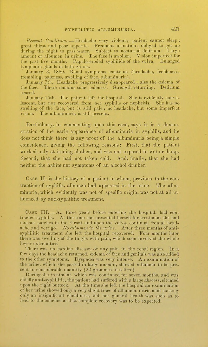 Present Condition Heudiiche very violent; patient cannot sleep; great tliirst and poor appetite. Frequent urination ; obliged to get up during tiie night to pass water. Subject to nocturnal delirium. Large amount of albumen in urine. Tlie face is swollen. Vision imperfect for the past five months. Papulo-eroded sypliilide of the vulva. Enlarged lymi)hatic glands in both groins. January 3, 1880. Renal symptoms continue (headache, feebleness, trembling, paleness, swelling of lace, albuminuria). January 7th. Headache progressively disappeared ; also the oedema of the face. There remains some paleness. Strength returning. Delirium ceased. January 15th. The patient left the hospital. She is evidently conva- lescent, but not recovered from her syphilis or nephritis. She has no swelling of the face, but is still pale ; no headache, but some imperfect vision. The albuminuria is still present. Barthelemy, in commenting upon this case, says it is a demon- stration of the early appearance of albuminuria in syphilis, and lie does not think there is any proof of the albuminuria being a simple coincidence, giving the following reasons: First, that the patient ■worked only at ironing clothes, and was not exposed to wet or damp. Second, that she had not taken cold. And, finally, that she had neither the habits nor symptoms of an alcohol drinker. Case II. is the history of a patient in whom, previous to the con- traction of syphilis, albumen had appeared in the urine. The albu- minuria, which evidently was not of specific origin, was not at all in- fluenced by anti-syphilitic treatment. Case III A., three years before entering the hospital, had con- tracted syphilis. At the time she presented herself for treatment she had mucous patches in the throat and upon the vulva, continual frontal head- ache and vertigo. No allmmen in the urine. After three months of anti- syphilitic treatment she left the hospital recovered. Four months later there was swelling of tiie thighs with pain, which soon involved the whole lower extremities. There was no cardiac disease,-or any pain in the mmxl region. In a few days the headache returned, oedema of face and genitals was also added to the other symptoms. Dyspnoja was very intense. An examination of the urine, which she passed in large amount, showed albumen to be pre- sent in considerable quantity (22 grammes in a litre). During the treatment, which was continued for seven months, and was chiefly anti-syphilitic, the patient had suffered with a large abscess, situated upon the right buttock. At the time she left the hospital an examinatioa of her urine showed only a very slight trace of albumen, nitric acid causing only an insignilicant cloudiness, and her general health was such as to lead to the conclusion that complete recovery was to be expected.