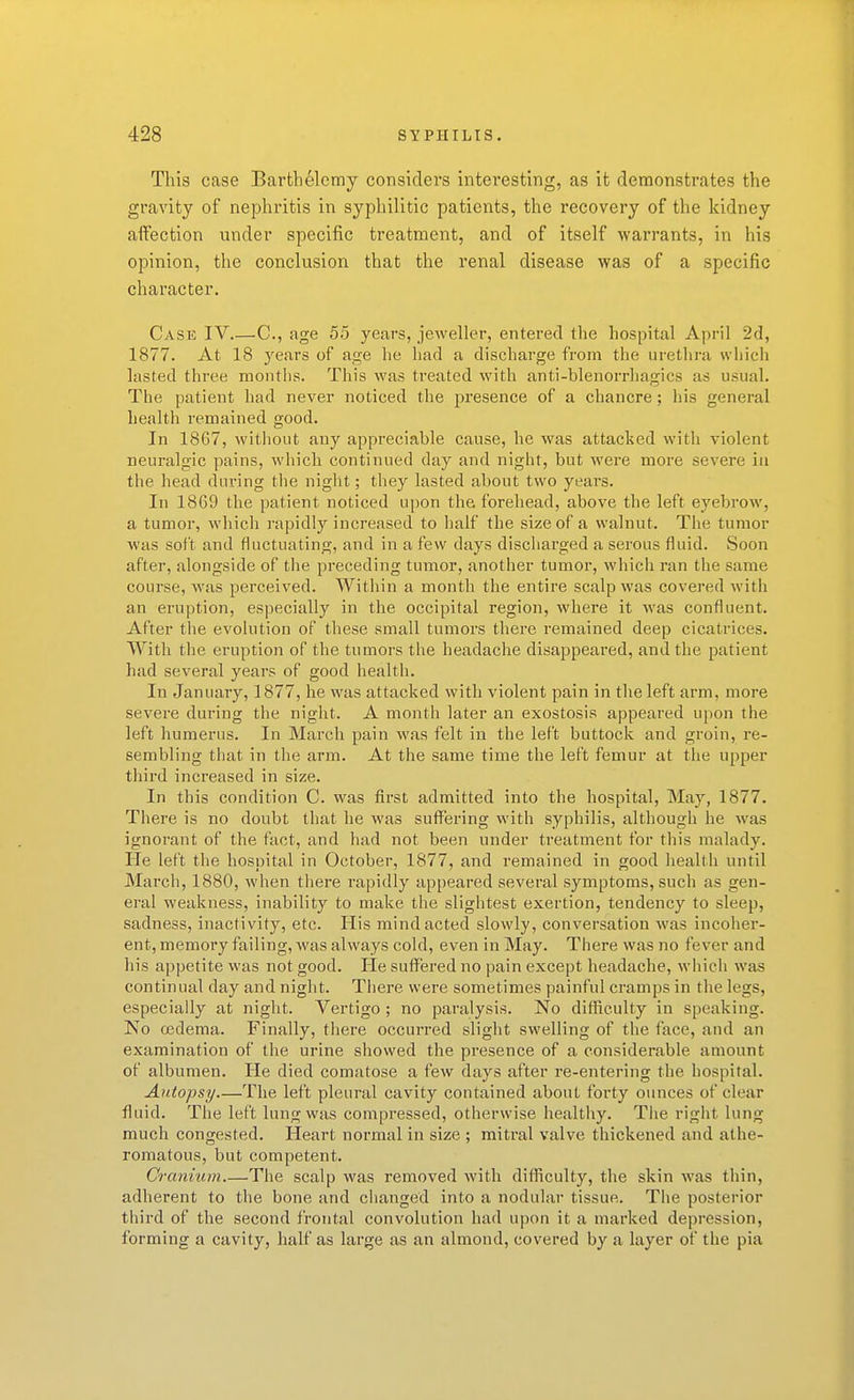 This case Barthelcmy considers interesting, as it demonstrates the gravity of nephritis in syphilitic patients, the recovery of the kidney affection under specific treatment, and of itself warrants, in his opinion, the conclusion that the renal disease was of a specific character. Case IV C, age 55 years, jeweller, entered the hospital April 2d, 1877. At 18 years of age lie had a discharge from the urethra vviiich lasted three months. This was treated with anti-blenorrhagics as usual. The patient had never noticed the presence of a chancre; his general health remained good. In 1867, witliout any appreciable cause, he was attacked with violent neuralgic pains, which continued day and night, but were more severe in the head during the night; they lasted about two years. In 1869 the patient noticed upon the forehead, above the left eyebrow, a tumor, which rapidly increased to half the size of a walnut. The tumor was soft and fluctuating, and in a few days discharged a serous fluid. Soon after, alongside of the preceding tumor, another tumor, which ran the same course, was perceived. Within a month the entire scalp was covered with an eruption, especially in the occipital region, where it was confluent. After tlie evolution of these small tumors thex-e remained deep cicatrices. With the eruption of the tumors the headache disappeared, and the patient had several years of good health. In January, 1877, he was attacked with violent pain in the left arm, more severe during the night. A month later an exostosis appeared upon the left humerus. In March pain was felt in the left buttock and groin, re- sembling that in the arm. At the same time the left femur at the upper tliird increased in size. In this condition C. was first admitted into the hospital, May, 1877. There is no doubt that he was suffering with syphilis, although he was ignorant of the fact, and had not been under treatment for this malady. He left the hospital in October, 1877, and remained in good health until March, 1880, when there rapidly appeared several symptoms, such as gen- eral weakness, inability to make the slightest exertion, tendency to sleep, sadness, inactivity, etc. His mind acted slowly, conversation was incoher- ent, memory failing, was always cold, even in May. There was no fever and his appetite was not good. He suffisred no pain except headache, which was continual day and night. There were sometimes painful cramps in the legs, especially at night. Vertigo ; no paralysis. No difllieulty in speaking. No cedema. Finally, there occurred slight swelling of the face, and an examination of the urine showed the presence of a considerable amount of albumen. He died comatose a few days after re-entering the hospital. Autopsy—The left pleural cavity contained about forty ounces of clear fluid. The left lung was compressed, otherwise healthy. The right lung much congested. Heart normal in size ; mitral valve thickened and athe- romatous, but competent. Cranium.—The scalp was removed Avith difficulty, the skin was thin, adherent to the bone and clianged into a nodular tissue. The posterior third of the second frontal convolution had upon it a marked depression, forming a cavity, half as large as an almond, covered by a layer of the pia