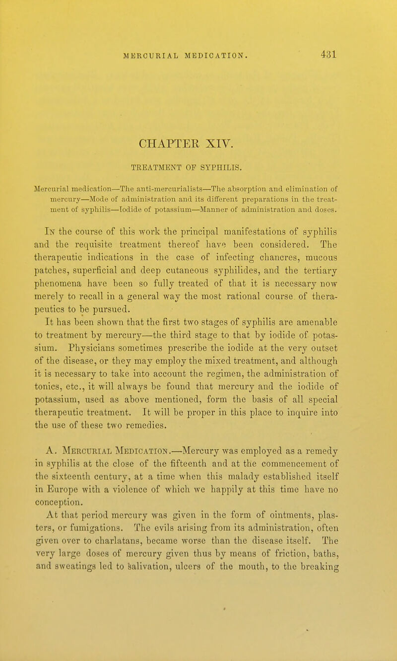 CHAPTER XIV. TREATMENT OF SYPHILIS. Mercurial medication—The anti-mercurialists—The absorption and elimination of mercury—Mode of administration and its different preparations in the treat- ment of syphilis—Iodide of potassium—Manner of administration and doses. In the course of this work the principal manifestations of syphilis and the requisite treatment thereof have been considered. The therapeutic indications in the case of infecting chancres, mucous patches, superficial and deep cutaneous syphilides, and the tertiary phenomena have been so fully treated of that it is necessary now merely to recall in a general way the most rational course of thera- peutics to be pursued. It has been shown that the first two stages of syphilis are amenable to treatment by mercury—the third stage to that by iodide of potas- sium. Physicians sometimes prescribe the iodide at the very outset of the disease, or they may employ the mixed treatment, and although it is necessary to take into account the regimen, the administration of tonics, etc., it will always be found that mercury and the iodide of potassium, used as above mentioned, form the basis of all special therapeutic treatment. It will be proper in this place to inquire into the use of these two remedies. A, Mercurial Medication.—Mercury was employed as a remedy in syphilis at the close of the fifteenth and at the commencement of the sixteenth century, at a time when this malady established itself in Europe with a violence of which we happily at this time have no conception. At that period mercury was given in the form of ointments, plas- ters, or fumigations. The evils arising from its administration, often given over to charlatans, became worse than the disease itself. The very large doses of mercury given thus by means of friction, baths, and sweatings led to Salivation, ulcers of the mouth, to tiie breaking