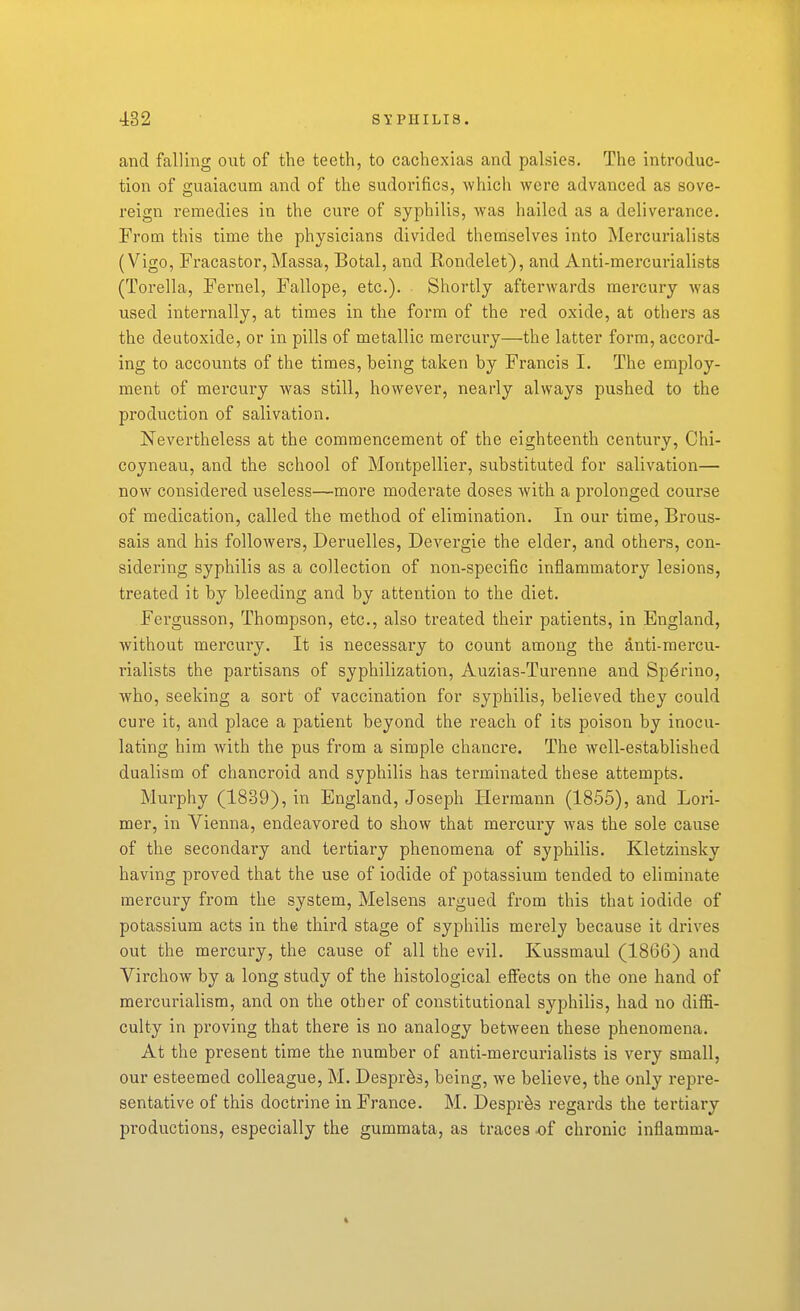 and falling out of the teeth, to cachexias and palsies. The introduc- tion of guaiacum and of the sudorifics, which were advanced as sove- reign remedies in the cure of syphilis, was hailed as a deliverance. From this time the physicians divided themselves into Mercurialists (Vigo, Fracastor,Massa, Botal, and Kondelet), and Anti-mercurialists (Torella, Fernel, Fallope, etc.). Shortly afterwards mercury was used internally, at times in the form of the red oxide, at others as the deutoxide, or in pills of metallic mercury—the latter form, accord- ing to accounts of the times, being taken by Francis I. The employ- ment of mercury was still, however, nearly always pushed to the production of salivation. Nevertheless at the commencement of the eighteenth century, Chi- coyneau, and the school of Montpellier, substituted for salivation— now considered useless—more moderate doses with a prolonged course of medication, called the method of elimination. In our time, Brous- sais and his followers, Deruelles, Devergie the elder, and others, con- sidering syphilis as a collection of non-specific inflammatory lesions, treated it by bleeding and by attention to the diet. Fergusson, Thompson, etc., also treated their patients, in England, without mercury. It is necessary to count among the anti-mercu- rialists the partisans of syphilization, Auzias-Turenne and Sp^rino, who, seeking a sort of vaccination for syphilis, believed they could cure it, and place a patient beyond the reach of its poison by inocu- lating him with the pus from a simple chancre. The well-established dualism of chancroid and syphilis has terminated these attempts. Murphy (1839), in England, Joseph Hermann (1855), and Lori- mer, in Vienna, endeavored to show that mercury was the sole cause of the secondary and tertiary phenomena of syphilis. Kletzinsky having proved that the use of iodide of potassium tended to ehminate mercury from the system, Melsens argued from this that iodide of potassium acts in the third stage of syphilis merely because it drives out the mercury, the cause of all the evil. Kussmaul (1866) and Virchow by a long study of the histological effects on the one hand of mercurialism, and on the other of constitutional syphilis, had no diffi- culty in proving that there is no analogy between these phenomena. At the present time the number of anti-mercurialists is very small, our esteemed colleague, M. Despr^s, being, we believe, the only repre- sentative of this doctrine in France. M. Despr^s regards the tertiary pi'oductions, especially the gummata, as traces -of chronic inflamma-