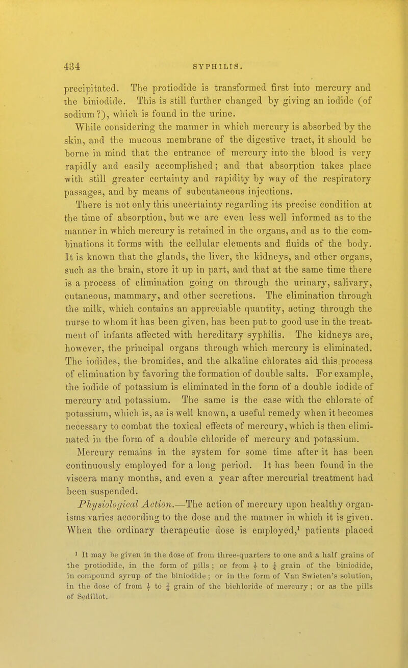 precipitated. The protiodide is transformed first into mercury and the biniodide. This is still further changed by giving an iodide (of sodium ?), which is found in the urine. While considering the manner in which mercury is absorbed by the skin, and the mucous membrane of the digestive tract, it should be borne in mind that the entrance of mercury into the blood is very rapidly and easily accomplished; and that absorption takes place with still greater certainty and rapidity by way of the respiratory passages, and by means of subcutaneous injections. There is not only this uncertainty regarding its precise condition at the time of absorption, but we are even less well informed as to the manner in which mercury is retained in the organs, and as to the com- binations it forms with the cellular elements and fluids of the body. It is known that the glands, the liver, the kidneys, and other organs, such as the brain, store it up in part, and that at the same time there is a process of elimination going on through the urinary, salivary, cutaneous, mammary, and other secretions. The elimination through the milk, which contains an appreciable quantity, acting through the nurse to whom it has been given, has been put to good use in the treat- ment of infants affected with hereditary syphilis. The kidneys are, however, the principal organs through which mercury is eliminated. The iodides, the bromides, and the alkaline chlorates aid this process of elimination by favoring the formation of double salts. For example, the iodide of potassium is eliminated in the form of a double iodide of mercury and potassium. The same is the case with the chlorate of potassium, which is, as is well known, a useful remedy when it becomes necessary to combat the toxical effects of mercury, which is then elimi- nated in the form of a double chloride of mercury and potassium. Mercury remains in the system for some time after it has been continuously employed for a long period. It has been found in the viscera many months, and even a year after mercurial treatment had been suspended. Physiological Action.—The action of mercury upon healthy organ- isms varies according to the dose and the manner in which it is given. When the ordinary therapeutic dose is employed,^ patients placed ' It may be given in the dose of from tliree-qnarters to one and a half grains of the protiodide, in the form of pills ; or from \ io \ grain of the biniodide, in compound syrup of the biniodide ; or in the form of Van Swieten's solution, in the dose of from \ io \ grain of the bichloride of mercury; or as the pills of Sedillot,