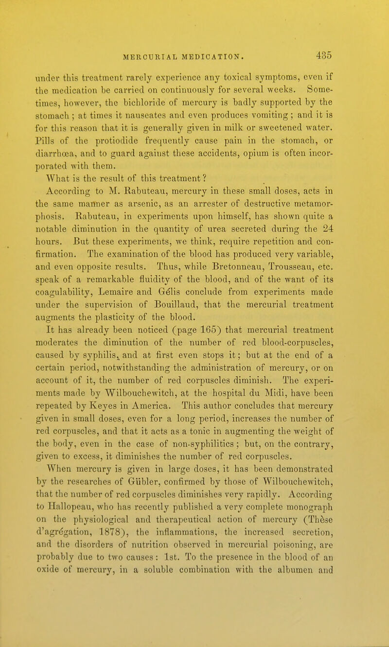 under this treatment rarely experience any toxical symptoms, even if the medication be carried on continuously for several weeks. Some- times, however, the bichloride of mercury is badly supported by the stomach ; at times it nauseates and even produces vomiting; and it is for this reason that it is generally given in milk or sweetened water. Pills of the protiodide frequently cause pain in the stomach, or diarrhoea, and to guard against these accidents, opium is often incor- porated with them. What is the result of this treatment ? According to M. Rabuteau, mercury in these small doses, acts in the same manner as arsenic, as an arrester of destructive metamor- phosis. Rabuteau, in experiments upon himself, has shown quite a notable diminution in the quantity of urea secreted during the 24 hours. But these experiments, we think, require repetition and con- fii-mation. The examination of the blood has produced very variable, and even opposite results. Thus, while Bretonneau, Trousseau, etc. speak of a remarkable fluidity of the blood, and of the want of its coagulability, Lemaire and G^lis conclude from experiments made under the supei'vision of Bouillaud, that the mercurial treatment augments the plasticity of the blood. It has already been noticed (page 165) that mercurial treatment moderates the diminution of the number of red blood-corpuscles, caused by syphilis^ and at first even stops it; but at the end of a certain period, notwithstanding the administration of mercury, or on account of it, the number of red corpuscles diminish. The experi- ments made by Wilbouchewitch, at the hospital du Midi, have been repeated by Keyes in America. This author concludes that mercury given in small doses, even for a long period, increases the number of red corpuscles, and that it acts as a tonic in augmenting the Aveight of the body, even in the case of non-syphilitics ; but, on the contrary, given to excess, it diminishes the number of red corpuscles. When mercury is given in large doses, it has been demonstrated by the researches of Gubler, confirmed by those of Wilbouchewitch, that the number of red corpuscles diminishes very rapidly. According to Hallopeau, who has recently published a very complete monograph on the physiological and therapeutical action of mercury (Th^se d'agr^gation, 1878), the inflammations, the increased secretion, and the disorders of nutrition observed in mercurial poisoning, are probably due to two causes: 1st. To the presence in the blood of an oxide of mercury, in a soluble combination with the albumen and