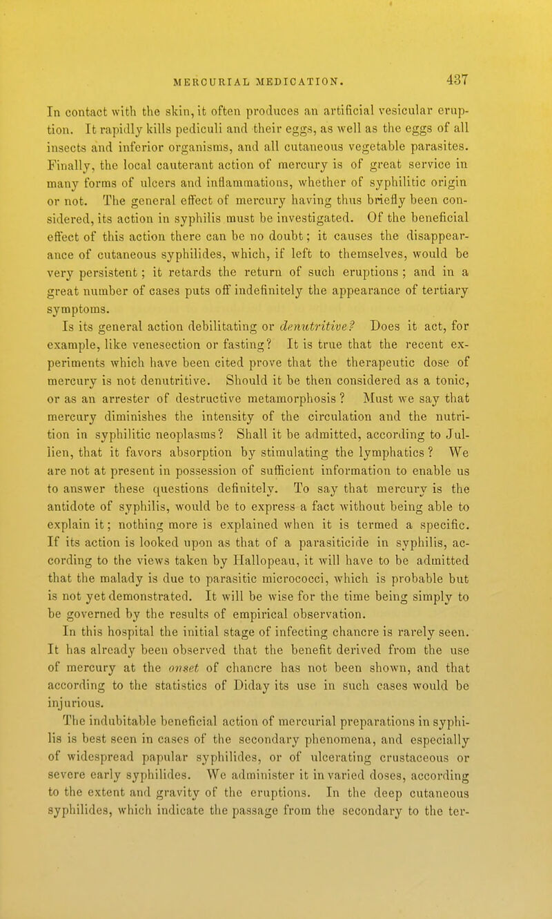 In contact with the skin, it often produces an artificial vesicular erup- tion. It rapidly kills pediculi and their eggs, as well as the eggs of all insects and inferior organisms, and all cutaneous vegetable parasites. Finally, the local cauterant action of mercury is of great service in many forms of ulcers and inflammations, whether of syphilitic origin or not. The general effect of mercury having thus briefly been con- sidered, its action in syphilis must be investigated. Of the beneficial effect of this action there can be no doubt; it causes the disappear- ance of cutaneous syphilides, which, if left to themselves, would be very persistent; it retards the return of such eruptions ; and in a great number of cases puts off indefinitely the appearance of tertiary symptoms. Is its general action debilitating or denutritive'? Does it act, for example, like venesection or fasting? It is true that the recent ex- periments which have been cited prove that the therapeutic dose of mercury is not denutritive. Should it be then considered as a tonic, or as an arrester of destructive metamorphosis ? Must Ave say that mercury diminishes the intensity of the circulation and the nutri- tion in syphilitic neoplasms? Shall it be admitted, according to Jul- iien, that it favors absorption by stimulating the lymphatics ? We are not at present in possession of suflicient information to enable us to answer these questions definitely. To say that mercury is the antidote of syphilis, would be to express a fact without being able to explain it; nothing more is explained when it is termed a specific. If its action is looked upon as that of a parasiticide in syphilis, ac- cording to the views taken by Hallopeau, it will have to be admitted that the malady is due to parasitic micrococci, which is probable but is not yet demonstrated. It will be wise for the time being simply to be governed by the results of empirical observation. In this hospital the initial stage of infecting chancre is rarely seen. It has already been observed that the benefit derived from the use of mercury at the onset of chancre has not been shown, and that according to the statistics of Diday its use in such cases would be injurious. The indubitable beneficial action of mercurial preparations in syphi- lis is best seen in cases of the secondary phenomena, and especially of widespread papular syphilides, or of iilcerating crustaceous or severe early syphilides. We administer it in varied doses, according to the extent and gravity of the eruptions. In the deep cutaneous syphilides, which indicate the passage from the secondary to the ter-