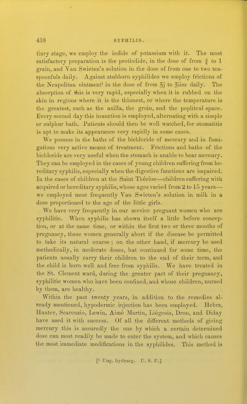 tiary stage, we employ the iodide of potassium with it. The most satisfactory preparation is the protiodide, in the dose of from |- to 1 grain, and Van Swieten's solution in the dose of from one to two tea- spoonfuls daily. Against stubborn syphilides we employ frictions of the Neapolitan ointment^ in the dose of from 3j to 5iiss daily. The absorption of this is very rapid, especially when it is rubbed on the skin in regions where it is the thinnest, or where the temperature is the greatest, such as the axilla, the groin, and the popliteal space. Every second day this inunction is employed, alternating with a simple or sulphur bath. Patients should then be well watched, for stomatitis is apt to make its appearance very rapidly in some cases. We possess in the baths of the bichloride of mercury and in fumi- gations very active means of treatment. Frictions and baths of the bichloride are very useful when the stomach is unable to bear mercury. They can be employed in the cases of young children suffering from he- reditary syphilis, especially when the digestive functions are impaired. In the cases of children at the Saint Therese—children suffering with acquired or hereditary syphilis, whose ages varied from 2 to 15 years— we employed most frequently Van Swieten's solution in milk in a dose proportioned to the age of the little girls. We have very frequently in our service pregnant women who are syphilitic. When syphilis has shown itself a little before concep- tion, or at the same time, or within the first two or three months of pregnancy, these women generally abort if the disease be pei-mitted to take its natural course ; on the other hand, if mercury be used methodically, in moderate doses, but continued for some time, the patients usually carry their children to the end of their term, and the child is born well and free from syphilis. We have treated in the St. Clement ward, during the greater part of their pregnancy, syphilitic women who have been confined, and whose children, nursed by them, are healthy. Within the past twenty years, in addition to the remedies al- ready mentioned, hypodermic injection has been employed. Hebra, Hunter, Scarenzio, Lewin, Aime Martin, Liegeois, Dron, and Diday have used it with success. Of all the different methods of giving mercury this is assuredly the one by which a certain determined dose can most readily be made to enter the system, and which causes the most immediate modifications in the syphilides. This method is [' Uiig. hydrarg. U. S. P.]