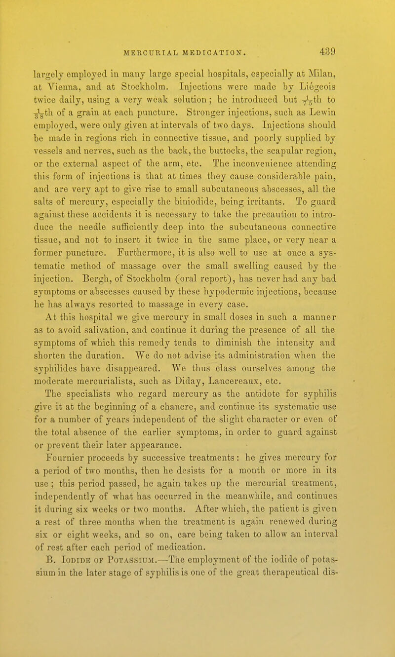 largely employed in many large special hospitals, especially at Milan, at Vienna, and at Stockholm. Injections were made by Liegeois twice daily, using a very weak solution; he introduced but ^^th to ^th of a grain at each puncture. Stronger injections, such as Lewin employed, wei-e only given at intervals of two days. Injections should be made in regions rich in connective tissue, and poorly supplied by vessels and nerves, such as the back, the buttocks, the scapular region, or the external aspect of the arm, etc. The inconvenience attending this form of injections is that at times they cause considerable pain, and are very apt to give rise to small subcutaneous abscesses, all the salts of mercury, especially the biniodide, being irritants. To guard against these accidents it is necessary to take the precaution to intro- duce the needle sufficiently deep into the subcutaneous connective tissue, and not to insert it twice in the same place, or very near a former puncture. Furthermore, it is also well to use at once a sys- tematic method of massage over the small swelling caused by the injection. Bergh, of Stockholm (oral report), has never had any bad symptoms or abscesses caused by these hypodermic injections, because he has always resorted to massage in every case. At this hospital we give mercury in small doses in such a manner as to avoid salivation, and continue it during the presence of all the symptoms of which this remedy tends to diminish the intensity and shorten the duration. We do not advise its administration when the syphilides have disappeared. We thus class ourselves among the moderate mercurialises, such as Diday, Lancereaux, etc. The specialists who regard mercury as the antidote for syphilis give it at the beginning of a chancre, and continue its systematic use for a number of years independent of the slight character or even of the total absence of the earlier symptoms, in order to guard against or prevent their later appearance. Fournier proceeds by successive treatments: he gives mercury for a period of two months, then he desists for a month or more in its use ; this period passed, he again takes up the mercurial treatment, independently of what has occurred in the meanwhile, and continues it during six weeks or two months. After which, the patient is given a rest of three months when the treatment is again renewed during six or eight weeks, and so on, care being taken to allow an interval of rest after each period of medication. B. Iodide of Potassium.—The employment of the iodide of potas- sium in the later stage of syphilis is one of the great therapeutical dis-