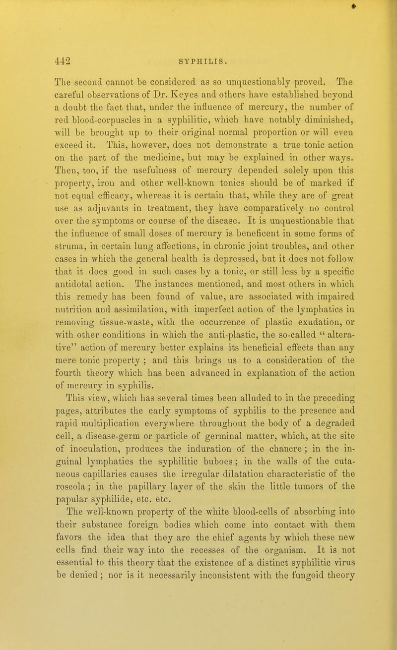 The second cannot be considered as so unquestionably proved. Tlie careful observations of Dr. Keyes and others have established beyond a doubt the fact that, under the influence of mercury, the number of red blood-corpuscles in a syphilitic, which have notably diminished, will be brought up to their original normal proportion or will even exceed it. This, however, does not demonstrate a true tonic action on the part of the medicine, but may be explained in other ways. Then, too, if the usefulness of mercury depended solely upon this property, iron and other well-known tonics should be of marked if not equal efficacy, whereas it is certain that, while they are of great use as adjuvants in ti-eatment, they have comparatively no control over the symptoms or course of the disease. It is unquestionable that the influence of small doses of mercury is beneficent in some forms of struma, in certain lung affections, in chronic joint troubles, and other cases in which the general health is depressed, but it does not follow that it does good in such cases by a tonic, or still less by a specific antidotal action. The instances mentioned, and most others in which this remedy has been found of value, are associated with impaired nutrition and assimilation, with imperfect action of the lymphatics in removing tissue-waste, with the occurrence of plastic exudation, or with other conditions in which the anti-plastic, the so-called  altera- tive action of mercury better explains its beneficial eff'ects than any mere tonic property ; and this brings us to a consideration of the fourth theory which has been advanced in explanation of the action of mercury in syphilis. This view, which has several times been alluded to in the preceding pages, atti'ibutes the early symptoms of syphilis to the presence and rapid multiplication everywhere throughout the body of a degraded cell, a disease-germ or particle of germinal matter, which, at the site of inoculation, produces the induration of the chancre ; in the in- guinal lymphatics the syphilitic buboes ; in the walls of the cuta- neous capillaries causes the irregular dilatation characteristic of the roseola; in the papillary layer of the skin the little tumors of the papular syphilide, etc. etc. The well-known property of the white blood-cells of absorbing into their substance foreign bodies which come into contact with them favors the idea that they are the chief agents by which these new cells find their way into the recesses of the organism. It is not essential to this theory that the existence of a distinct syphilitic virus be denied ; nor is it necessarily inconsistent with the fungoid theory