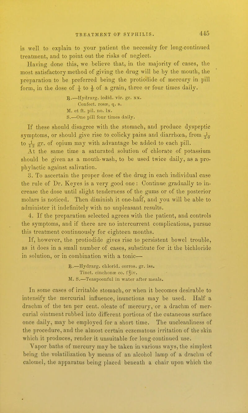 is well to explain to your patient the necessity for long-continued treatment, and to point out the risks of neglect. Having done this, we believe that, in the raajority of cases, the most satisfactory method of giving the drug will be by the mouth, the preparation to be preferred being the protiodide of mercury in pill form, in the dose of ^ to ^ of a grain, three or four times daily. —Hydrai-g. iodid. vir. gr. xs. Con feet. rosiP, q. s. M. et ft. pil. no. Ix. S.—One pill four times daily. If these should disagree with the stomach, and produce dyspeptic symptoms, or should give rise to colicky pains and diarrhoea, from Jg- to yL gr. of opium may with advantage be added to each pill. At the same time a saturated solution of chlorate of potassium should be given as a mouth-wash, to be used twice daily, as a pro- phylactic against salivation. 3. To ascertain the proper dose of the drug in each individual case the rule of Dr. Keyes is a very good one : Continue gradually to in- crease the dose until slight tenderness of the gums or of the posterior molars is noticed. Then diminish it one-half, and you will be able to administer it indefinitely with no unpleasant results. 4. If the preparation selected agrees with the patient, and controls the symptoms, and if there are no intercurrent complications, pursue this treatment continuously for eighteen months. If, however, the protiodide gives rise to persistent bowel trouble, as it does in a small number of cases, substitute for it the bichloride in solution, or in combination with a tonic— I^.—Hydrarg. clilorid. corros. gr. ias. Tinct. cinchonsB co. f §iv. M. S.—Teaspoonful in water after meals. In some cases of irritable stomach, or when it becomes desirable to intensify the mercurial influence, inunctions may be used. Half a drachm of the ten per cent, oleate of mercury, or a drachm of mer- curial ointment rubbed into different portions of the cutaneous surface once daily, may be employed for a short time. The uncleanliness of the procedure, and the almost certain eczematous irritation of the skin which it produces, render it unsuitable for long-continued use. Vapor baths of mercury may be taken in various ways, the simplest being the volatilization by means of an alcohol lamp of a drachm of calomel, the apparatus being placed beneath a chair upon which the