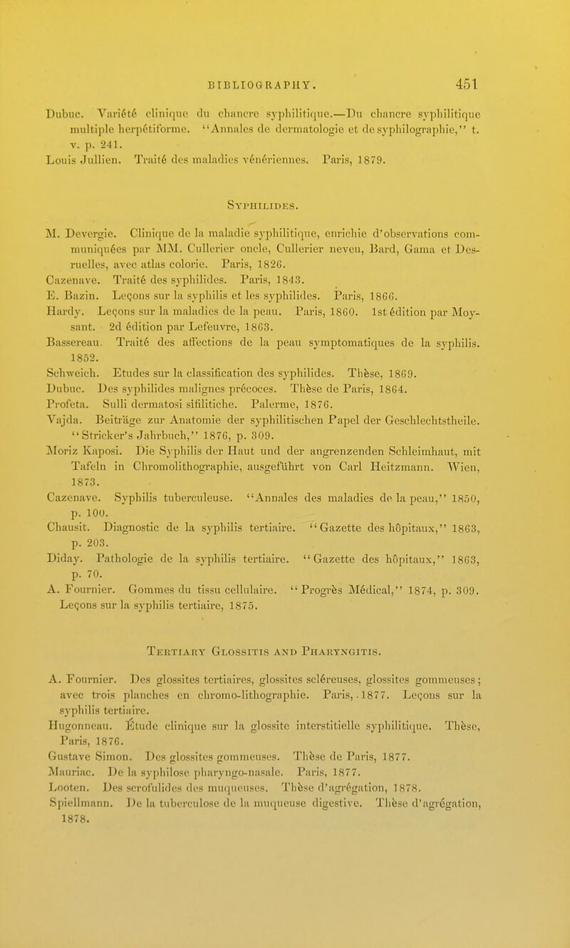 Dubuc. Van^t6 c'linicjuo du cliimcre sypliilitique.—Du chancre sypliilitiqiic multiple lierpctif'orme. Aiiiiales de dermatologie et dc syphilognipliie, t. V. p. 241. Louis Jullien. Trait6 des maladies v4n6riennes. Paris, 1879. Syphilides. M. Devcrgie. CHiiiquc dc la maladie sypliilitique, enrichie d'observations com- muniqu6es par MM. Cullorier oncle, Cullerier neveu, Bard, Guma et Des- ruelles, avcc atlas colorie. Paris, 182G. Cazenave. Trait6 des syphilides. Paris, 1843. E. Bazin. LcQons sur la syphilis et les syphilides. Paris, 1866. Hardy. Lemons sur la maladies dc la peau. Paris, 1860. 1st Edition par Moy- sant. 2d 6dition par Lefeuvre, 18G3. Bassereau. Trait6 des affections de la peau symptomatiques de la syphilis. 1852. Schweich. Etudes sur la classification des syphilides. Thfese, 1869. Dubuc. Des syphilides malignes pr6coces. Thfese de Paris, 1864. Profeta. Sulli dermatosi sifilitiche. Palerme, 1876. Vajda. Beitiilge zur Anatomic der syphilitischen Papel der Gesclilechtstheile. Strieker's Jahrbuch, 1876, p. 309. Moriz Kaposi. Die Syphilis der Haut und der angrenzenden Schleimhaut, mit Tafeln in Chromolithographie, ausgefuhrt von Carl Heitzmann. Wien, 1873. Cazenave. Syphilis tuberculeuse. Annales des maladies de la peau, 1850, p. 100. Chausit. Diagnostic de la syphilis tertiaire. Gazette des hopitaux, 1863, p. 203. Diday. Pathologic dc la syphilis tertiaire. Gazette des hSpitaux, 1863, p. 70. A. Fournier. Gommcs du tissu cellulaire.  Progr^s M6dical, 1874, p. 309. Le<;ons sur la syphilis tertiaire, 1875. Tertiary Glossitis and Pharyngitis. A. Fournier. Des glossites tcrtiaires, glossites scl6reuses, glossites gommcuses; avec trois planches en chroino-lithographie. Paris, .1877. LcQons sur la syphilis tertiaire. Hugonncau. Etude clinique sur la glossite interstitiellc syphiliti(jue. Thfese, Paris, 1876. Gustave Simon. Des glossites gommeuses. Th&se de Paris, 1877. Mauriac. De la syphilose pliaryngo-nasale. Paris, 1877. Looten. Des scrof'iilides des mu(jui'uses. Thfese d'agr6gation, 1878. Spiellmann. De la tubcrculosc de la muqueuse digestive. Thfese d'agregation, 1878.