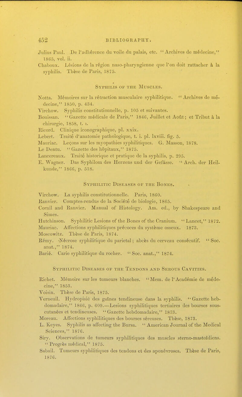 Julius Paul. De l'adh6rence du voile du palais, etc.  Archives de m^decine, 1865, vol. ii. Cliaboux. Lesions de la region naso-pliaryngienne que I'on doit rattaclier k la syphilis. Thfese de Paris, 1875. Syphilis of the Muscles. Notta. M6moires sur la retraction musculaire syphilitique.  Archives de me- decine, 1850, p. 434. Virchow. Syphilis constitutionnelle, p. 105 et suivantes. Bouissan.  Gazette m6dicale de Paris, 184G, Juillet et AoClt; et Ti-ibut k la chirurgie, 1858, t. i. Ricord. Clinique iconographique, pi. xxix. Lebert. Traite d'anatomie pathologique, t. i. pi. Ixviii. fig. 5. Mauriac. LeQons sur les myopathies syphilitiques. G. IMasson, 1878. Le Dentu.  Gazette des hopitaux, 1875. Lancereaux. Traite historique et pratique de la syphilis, p. 295. E. Wagner. Das Syphilom des Herzens und der Gefasse.  Arch, der Heil- kunde, 1866, p. 518. Syphilitic Diseases of the Bones. Virchow. La syphilis constitutionnelle. Paris, 1860. lianvier. Comptes-rendus de la Soci6te de biologic, 1865. Cornil and Banvier. Manual of Histology. Am. ed., by Shakespeare and Simes. Hutchinson. Syphilitic Lesions of the Bones of the Cj-anium. Lancet, 1872. Mauriac. Affections syphilitiques pr6eoces du systfeme osseux. 1873. Moscowitz. Thfese de Paris, 1874. B6my. -Necrose syphilitique du parietal; abcfes du cerveau cons6cutif.  Soc. anat., 1874. Barie. Carie syphilitique du rocher.  Soc. anat., 1874. Syphilitic Diseases of the Tendons and Serous Cavities. Richet. M6moIre sur les tumeurs blanches. Mem. de l'Acad6mie de mede- cine, 1853. Voisin. Thfese de Paris, 1875. Verneull. Plydropisie des galnes tendineuse dans la syphilis.  Gazette heb- domadaire, 1866, p. 609.—Lesions syphilitiques tertiaires des bourses sous- cutan6es et tcndineuses.  Gazette hebdomadaire, 1873. Moreau. Affections syphilitiques des bourses s6reuses. Thfese, 1873. L. Keyes. Syphilis as affecting the Bursa.  American Journal of the Medical Sciences, 1876. Siry. Observations de tumeurs syphilitiques des muscles sterno-mastoidiens. Progrfes ni6dical, 1875. Siibail. Tumeurs syphilitiques des tendons et des apon6vroses. Th^se de Paris, 1876.