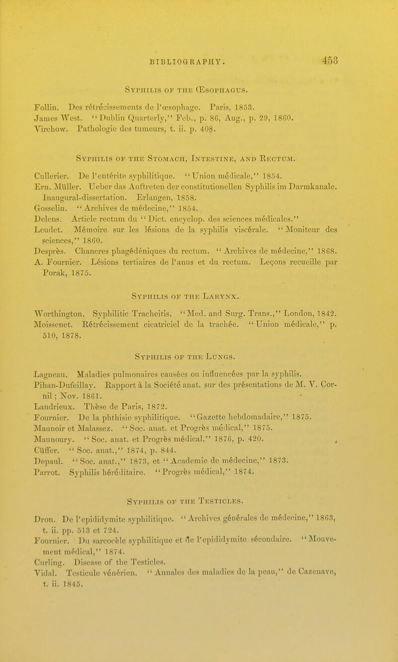 Syphilis of the (Esophagus. Follin. Des r6lieL'issoments do l'a!SO])lmgG. Paris, 1853. James West.  Dublin Quarterly, Feb., p. 8G, Aug., p. 29, 18G0. Virchow. Pathologie dcs tutneurs, t. ii. p. 408. Syphilis of the Stomach, Intestine, and Rectum. Cullerier. De l'ent6rite sypliilitirpie.  Union metlieale, 1854. Ern. jNIlillcr. Uebcr das Auftreten der constitutionellen Syphilis im Darmkanale. Inaugural-dissertation. Erlangen, 1858. Gosselin.  Archives de m6decine, 1854. Delens. Article rectum du Diet, encyclop. des sciences m^dicalcs. Leudet. M6moire sur les 16sious de la syphilis visc6rale.  Moniteur des sciences, 18G0. Desprfes. Chancres phag6d6niques du rectum.  Archives de mddecine, 18G8. A. Fournicr. L6sions tertiaires de I'anus et du rectum. Lecjons recueille par Porak, 1875. Syphilis of the Larynx. Worthington. Syphilitic Tracheitis. Med. and Surg. Trans., London, 1842. Moisscnet. E,6tr6cissement cicatriciel de la tnich§e. Union m6dicale, p. 510, 1878. Syphilis of the Lungs. Lagncau. Maladies pulmonaires caus6es ou influene^es par la syphilis. Pihan-Dufeillay. Rapport h. la Soci6te anat. sur des presentations de M. V. Cor- nil; Nov. 1861. Landrieux. Thfese de Paris, 1872. Fournier. De la phthisic syphilitique. Gazette hebdomadaire, 1875. Maunoir et Malassez.  Soc. anat. et Progrfes medical, 1875. Maunoury. Soc. anat. et Progrfes m6dical. 187G, p. 420. ^ Cuirer.  Soc. anat., 1874, p. 844. Dcpaul. Soc. anat., 1873, et Academic de m6decine, 1873. PaiTot. Syphilis h6reditaire.  Progrfes m6dical, 1874. Syphilis of the Testicles. Dron. De I'epididymite syphiliticpie. Archives g6n6rales de m6deoine, 1863, t. ii. pp. 513 et 724. Fournier. Du sarcocfelc syphilitique et de I'epididyraite s6condaire. Mouvc- ment medical, 1874. Curling. Disease of the Testicles. Vidal. Testicule ven6rien.  Annalcs des maladies de la peau, de Cazeiuive, t. ii. 1845.