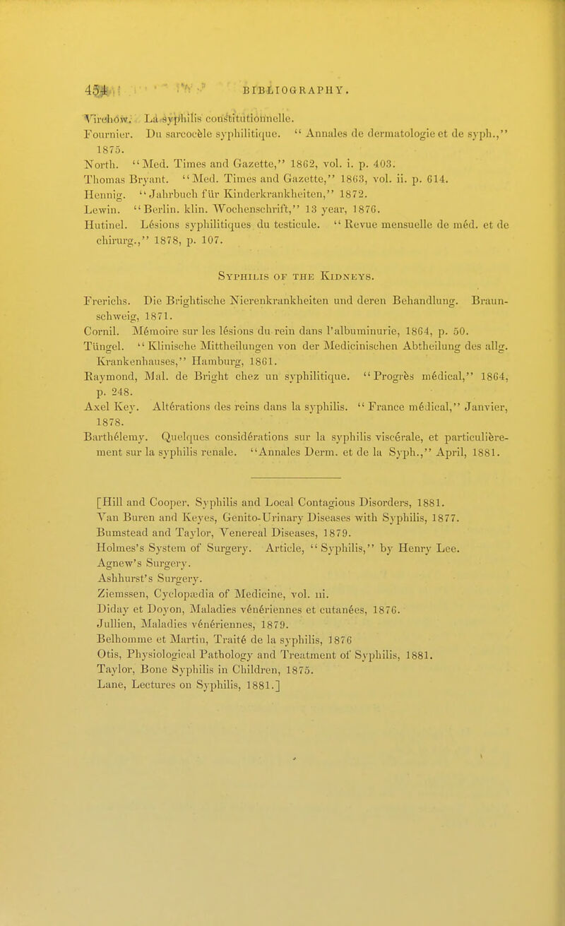 ^HrdiOW; La«9yf>hilis coristitiitiohnelle. Foiirnier. Dii sareoufele syphiliticjue.  Annales de dermatologie et de syph., 1875. Nortli. Med. Times and Gazette, 1862, vol. i. p. 40.3. Thomas Bryant. Med. Times and Gazette, 18(i3, vol. ii. p. 614. Hennio-.  Juhrbuch fur Kindcrkrankheiten, 1872. Lewiu. Berlin, klin. Wochenschrift, 13 year, 1876. Hutinel. L6sions sypliilitiques du testicule.  Revue mensuelle de m6d. et de cbirurg., 1878, p. 107. Syphilis of the Kidnkys. Frericlis. Die Briglitische Nierenkrankheiten und deren Beliandlung. Braun- schweig, 1871. Cornil. M6moire sur les lesions du rein dans I'albuminurie, 1864, p. 50. Tiinael.  Klinische Mittheiluno;en von der Medicinisclien Abtheiluntj des allji. Ivrankenliauses, Hamburg, 18G1. Eaymond, Mai. de Bright chez un syphilitique.  Progrfes medical, 1864, p. 248. Axel Key. Alt6i'ations des reins dans la syphilis.  France m6Jical, Janvier, 1878. Barth61emy. Quelques consid6rations sur la syphilis viscerale, et particulifere- ment sur la syphilis renale. Annales Derm, et de la Syph., April, 1881. [Hill and Cooper. Syphilis and Local Contagious Disordei-s, 1881. Van Buren and Keyes, Genito-Urinary Diseases with Syphilis, 1877. Bumstead and Taylor, Venereal Diseases, 1879. Holmes's System of Surgery. Article, Syphilis, by Henry Lee. Agnew's Surgery. Ashhurst's Surgery. Ziemssen, Cycloptedia of Medicine, vol. iii. Diday et Doyon, Maladies v6n6riennes et cutan6es, 1876. Jullien, Maladies v6n6riennes, 1879. Belhomme et Martin, Traits de la syphilis, 1876 Otis, Physiological Pathology and Treatment of Syphilis, 1881. Taylor, Bone Syphilis in Children, 1875. Lane, Lectures on Syphilis, 1881.]