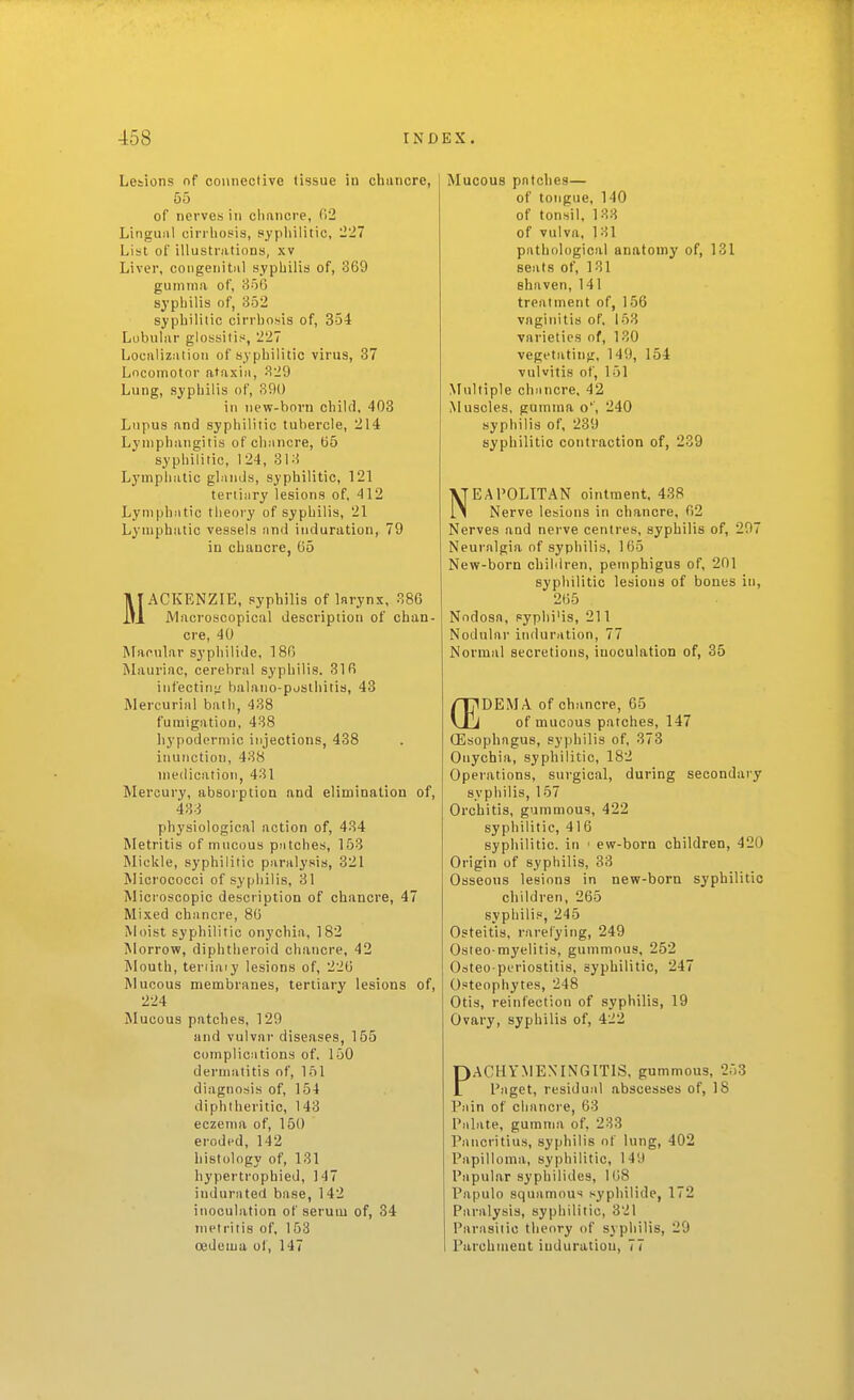 Lesions nf connective tissue in chancre, 55 of nerves in cliancre, 02 Lingual cinliosis, pypiiilitic, 1227 List of illustrations, xv Liver, congenital syphilis of, 369 gumma of, 856 syphilis of, 352 syphilitic cirrhosis of, 354 Lobular glossitis, 227 Localization of syphilitic virus, 37 Locomotor ataxia, 329 Lung, syphilis of, 390 in nevf-born child, 403 Lupus and syphilitic tubercle, 214 Lymphangitis of chancre, tj5 syphilitic, 124, 313 Lymphatic glands, syphilitic, 121 tertiary lesions of, 412 Lymphatic theory of syphilis, 21 Lymphatic vessels and induration, 79 in chancre, 05 MACKENZIE, syphilis of larynx, 386 JVlacroscopical description of chan- cre, 40 Macular syphilide, 180 ^Liuriac, cerebral syphilis. 316 infecting balano-posthitis, 43 Mercurial ball), 438 fumigation, 438 hypodermic injections, 438 inunction, 438 medication, 431 Mercury, absorption and elimination of, 433 physiological action of, 434 Metritis of mucous patches, 153 Mickle, syphilitic piiralysis, 321 Micrococci of syphilis, 31 Microscopic description of chancre, 47 Mixed chancre, 80 Moist syphilitic onychia, 182 Morrow, diphtheroid chancre, 42 Mouth, teriiniy lesions of, 220 Mucous membranes, tertiary lesions of, 224 Mucous patches, 129 and vulvar diseases, 155 complications of. 150 dermatitis of, 151 diagnosis of, 154 diphtheritic, 143 eczema of, 150 eroded, 142 histology of, 131 hypertrophied, 147 indurated base, 142 inoculation of serum of, 34 metritis of, 153 oedema ol', 147 Mucous patches— of tongue, 140 of tonsil, 133 of vulva, 131 pathological anatomy of, 131 seats of, 131 shaven, 141 treatment of, 156 vaginitis of, 153 varieties of, 130 vegetating, 149, 154 vulvitis of, 151 Multiple chancre, 42 Muscles, gumma o'', 240 syphilis of, 239 syphilitic contraction of, 239 NEAPOLITAN ointment, 438 Nerve lesions in chancre, 02 Nerves and nerve centres, syphilis of, 207 Neuralgia of syphilis, 165 New-born children, pemphigus of, 201 syphilitic lesions of bones in, 205 Nodosa, syphi'is, 211 Nodular induration, 77 Normal secretions, inoculation of, 35 DEM A of chancre, 65 of mucous patches, 147 QEsophagus, syphilis of, 378 Onychia, syphilitic, 182 Operations, surgical, during secondary syphilis, 157 Orchitis, gummous, 422 syphilitic, 416 syphilitic, in ■ ew-born children, 420 Origin of syphilis, 33 Osseous lesions in new-born syphilitic children, 265 syphilis, 245 Osteitis, rarelying, 249 Osteo-myelitis, gummous, 252 Osteo periostitis, syphilitic, 247 Osteophytes, 248 Otis, reinfection of syphilis, 19 Ovary, syphilis of, 422 PACHYMENINGITIS, gummous, 253 Paget, residual abscesses of, IS Pain of cliancre, 63 Palate, gumma of, 233 Pancritius, syphilis of lung, 402 Papilloma, syphilitic, 149 Papular syphilides, 108 Papulo squamous .iyphilide, 172 Paralysis, syphilitic, 321 Parasitic theory of syphilis, 29 Parchment induration, 77