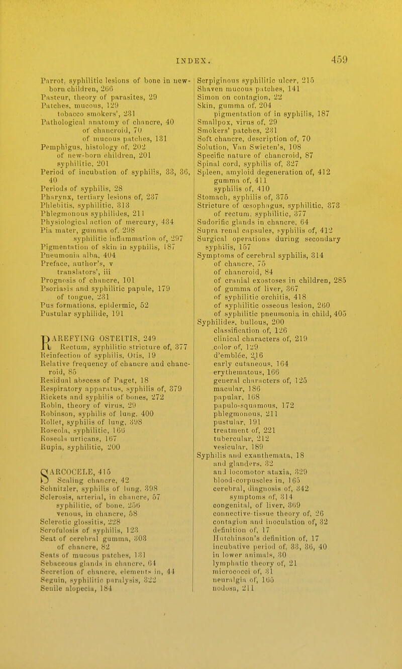 Parrot, syphilitic lesions of bone io uew- borti children, 2(j0 Piistenr, theory of parasites, 29 Piitches, mucous, 12',) tobacco smokers', 281 Pathological anatomy of cbnncre, 40 of chancroid, 70 of mucous patches, 131 Pemphigus, histology nf, 202 of new-born children, 201 syphilitic. 201 Period of incubation of syphilis, 33, 36, 40 Periods of syphilis, 28 Pharynx, tertiary lesions of, 237 Phlebitis, syphilitic, 813 Pblegmonous syphilides, 211 Physiological action of mercury, 434 Pia mater, gumma of. 21)8 syphilitic inflammation of, 297 Pigmentation of skin iu syphilis, 187 Pneumonia alba. 404 Preface, author's, v translators', iii Prognosis of chancre, 101 Psorias-is and syphilitic papule, 179 of tongue, 231 Pus formations, epidermic, 52 Pustular syphilide, 191 F)AREFyiNG OSTEITIS, 249 \) Rectum, syphilitic stricture of, 377 Reinfection of syphilis, Otis, 19 Relative frequency of chancre and chanc- roid, 85 Residual abscess of Paget, 18 Respiratory apparatus, syphilis of, 379 Rickets and syphilis of bones, 272 Robin, theory of virus. 29 Robinson, syphilis of lung. 400 Rollet, syphilis of lung, 398 Roseola, syphilitic, I G(j Roseola urticans, 107 Rupia, syphilitic, 200 S.VRCOCICLE, 415 Scaling chancre, 42 Schnitzler, syphilis of lung, 398 Sclerosis, arterial, in chancre, 57 syphilitic, of bone. 25(j venous, in chancre, 68 Sclerotic glossitis, 228 ScrofulosLs of .syphilis, 123 Seat of cerebral gumma, 303 of chancre, 82 Seats of mucous patches, 181 Sebaceous glands in chancre, 04 Secretion of chancre, elements in, 44 Seguin, syphiliiio paralysis, 322 Senile alopecia, 184 Serpiginous syphilitic ulcer, 215 Shaven mucous patches, 141 Simon on contagion, 22 Skin, gumma of. 204 pigmentation of in syphilis, 187 Smallpox, virus of, 29 Smokers' patches, 281 Soft chancre, description of, 70 Solution, Van Svvieten's, 108 Specific nature of chancroid, 87 Spinal cord, syphilis of, 327 Spleen, amyloid degeneration of, 412 gumma of, 411 syphilis of, 410 Stomach, syphilis of, 375 Stricture of (jesophagus, syphilitic, 373 of rectum, syphilitic, 377 Sudorific glands in chancre. 64 Supra renal capsules, f-yphilis of, 412 Surgical operations during secondary syphilis, 157 Symptoms of cerebral syphilis, 314 of chancre, 75 of chancroid, 84 of cranial exostoses in children, 285 of gumma of liver, 367 of syphilitic orchitis, 418 of syphilitic osseous lesion, 260 of syphilitic pneumonia in child, 405 Syphilides, bullous, 200 classification of, 126 clinical characters of, 219 color of, liiO d'embl6e, 2,16 early cutaneous, 164 erythematous, 166 general characters of, 125 macular, 186 papular, 168 papulo-squamnns, 172 phlegmonous, 211 pustular, 191 treatment of, 221 tubercular, 212 vesicular, 189 Syphilis and exanthemata, 18 and glanders. 32 an J locomotor ataxia, 829 blood-corpuscles in, 165 cerebral, diagnosis of, 342 symptoms of, 814 congenital, of liver, 3(i9 connective-tissue theory of. 26 contagion and inoculation of, 32 definition of, 17 Iliitoliinson's definition of, 17 incubative period of, 38, 36, 40 in lower atiinnils, 80 lymphatic theory of, 21 micrococci of, 81 neuralgia of, 1U5 nodosa, 211