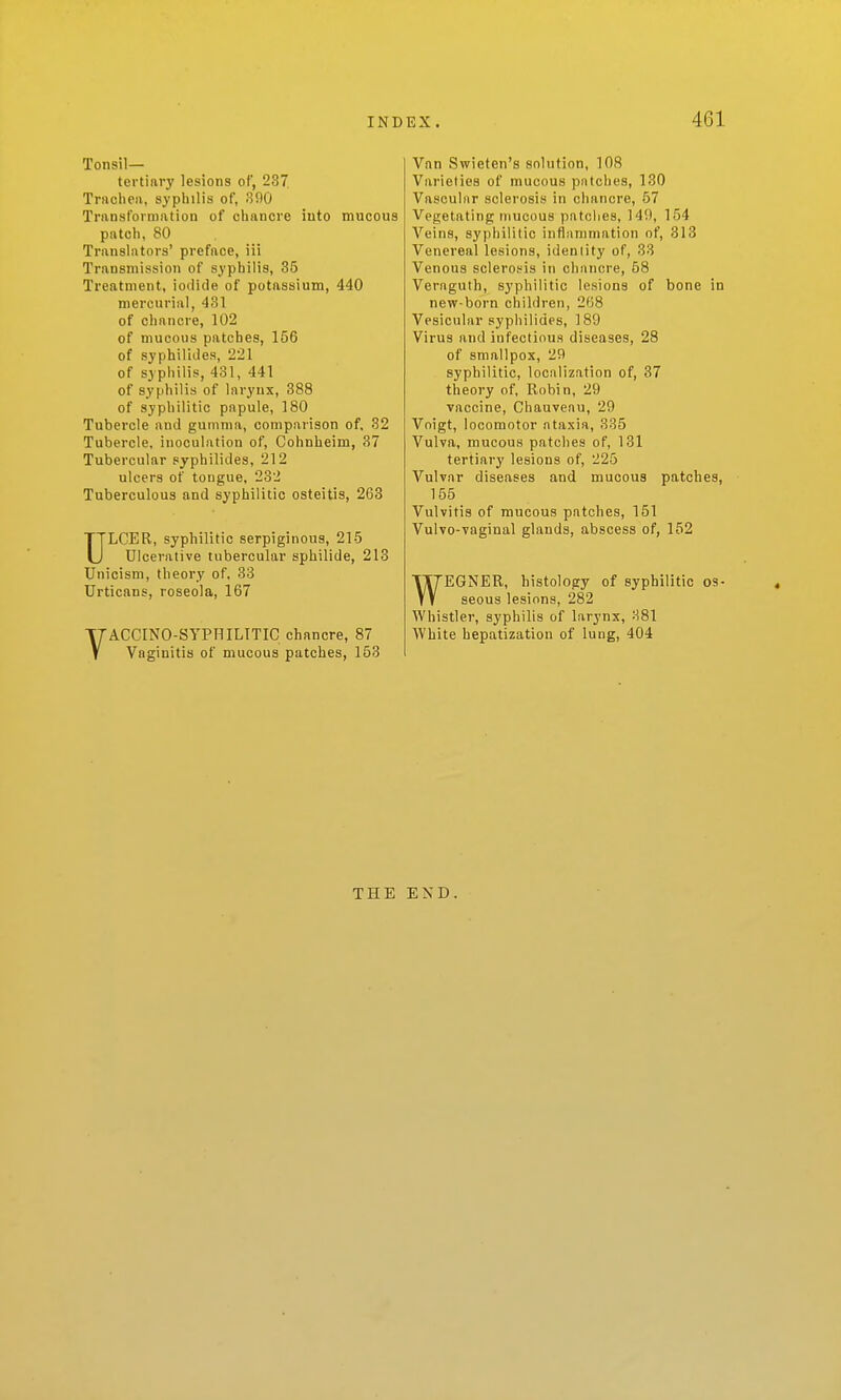 Tonsil- tertiary lesions of, 237. Trachea, syphilis of, 300 Transformation of chancre into mucous patch, 80 Translators' preface, iii Transmission of syphilis, 35 Treatment, iodide of potassium, 440 mercurial, 431 of chancre, 102 of mucous patches, 156 of syphilides, 221 of syphilis, 431, 441 of syphilis of larynx, 388 of syphilitic papule, 180 Tubercle and gumma, comparison of, 32 Tubercle, inoculation of, Cohnheim, 37 Tubercular syphilides, 212 ulcers of tongue, 232 Tuberculous and syphilitic osteitis, 263 ULCER, syphilitic serpiginous, 215 Ulcerative tubercular sphilide, 213 UnicisDi, theory of. 33 Urticans, roseola, 167 VACCINO-SYPHILITIC chancre, 87 Vaginitis of mucous patches, 153 Van Swieten's solution, 108 Varieties of mucous patches, 130 Vascular sclerosis in chancre, 57 Vegetating mucous patches, 149, 154 Veins, syphilitic inflammation of, 313 Venereal lesions, identity of, 38 Venous sclerosis in chancre, 58 Veraguth, syphilitic lesions of bone in new-born children, 268 Vesicular syphilides, 189 Virus and infectious diseases, 28 of smallpox, 29 syphilitic, localization of, 37 theory of, Robin, 29 vaccine, Chaaveau, 29 Voigt, locomotor ataxia, 335 Vulva, mucous patches of, 131 tertiary lesions of, 225 Vulvar diseases and mucous patches, 155 Vulvitis of mucous patches, 151 Vulvo-vaginal glands, abscess of, 152 WEGNER, histology of syphilitic os- seous lesions, 282 Whistler, syphilis of larynx, 381 White hepatization of lung, 404 THE END.