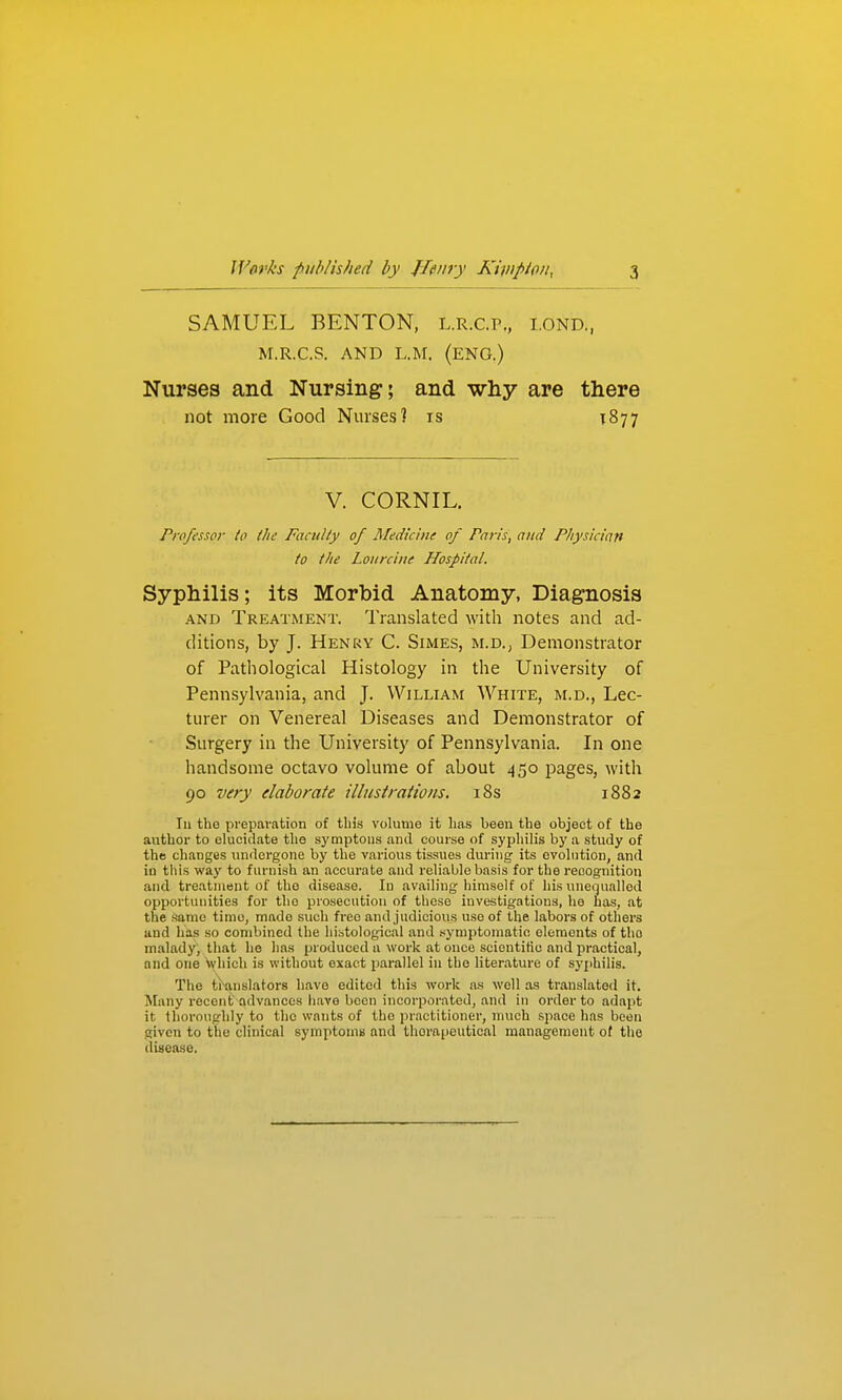 SAMUEL BENTON, l.r.c.p., i.ond., M.R.C.S. AND L.M. (ENG.) Nurses and Nursing; and why are there not more Good Nurses? is T877 V. CORNIL. Professor to the Facidly of Medicine of Paris, and Physician to tlie Loiircine Hospital. Syphilis; its Morbid Anatomy, Diagnosis AND Treatment. Translated with notes and ad- ditions, by J. Henky C. Simes, m.d., Demonstrator of Pathological Histology in the University of Pennsylvania, and J. William White, m.d., Lec- turer on Venereal Diseases and Demonstrator of Surgery in the University of Pennsylvania. In one handsome octavo volume of about 450 pages, with 90 very elaborate illustrations. i8s 1882 111 the preparation of tin's volume it has been the object of the author to elucidate the symptoiis and course of syphilis by a study of the changes undergone by the various tissues during its evolution, and in tills way to furnish an accurate and reliable basis for the recognition and treatment of the disease. In availing himself of his uiieojualled opportunities for the prosecution of these investigations, he has, at the Same time, made such free and judicious use of the labors of others and has so combined the histological and .symptomatic elements of the malady, that he lias produced a work at once scientific and practical, and one which is without exact parallel in the literature of syphilis. The ti'anslators have edited this work as well as translated it. Many recent advances have boon incorporated, and in order to adapt it thoroughly to the wants of the practitioner, much space has been given to the clinical symptomii and therapeutical management of the disease.