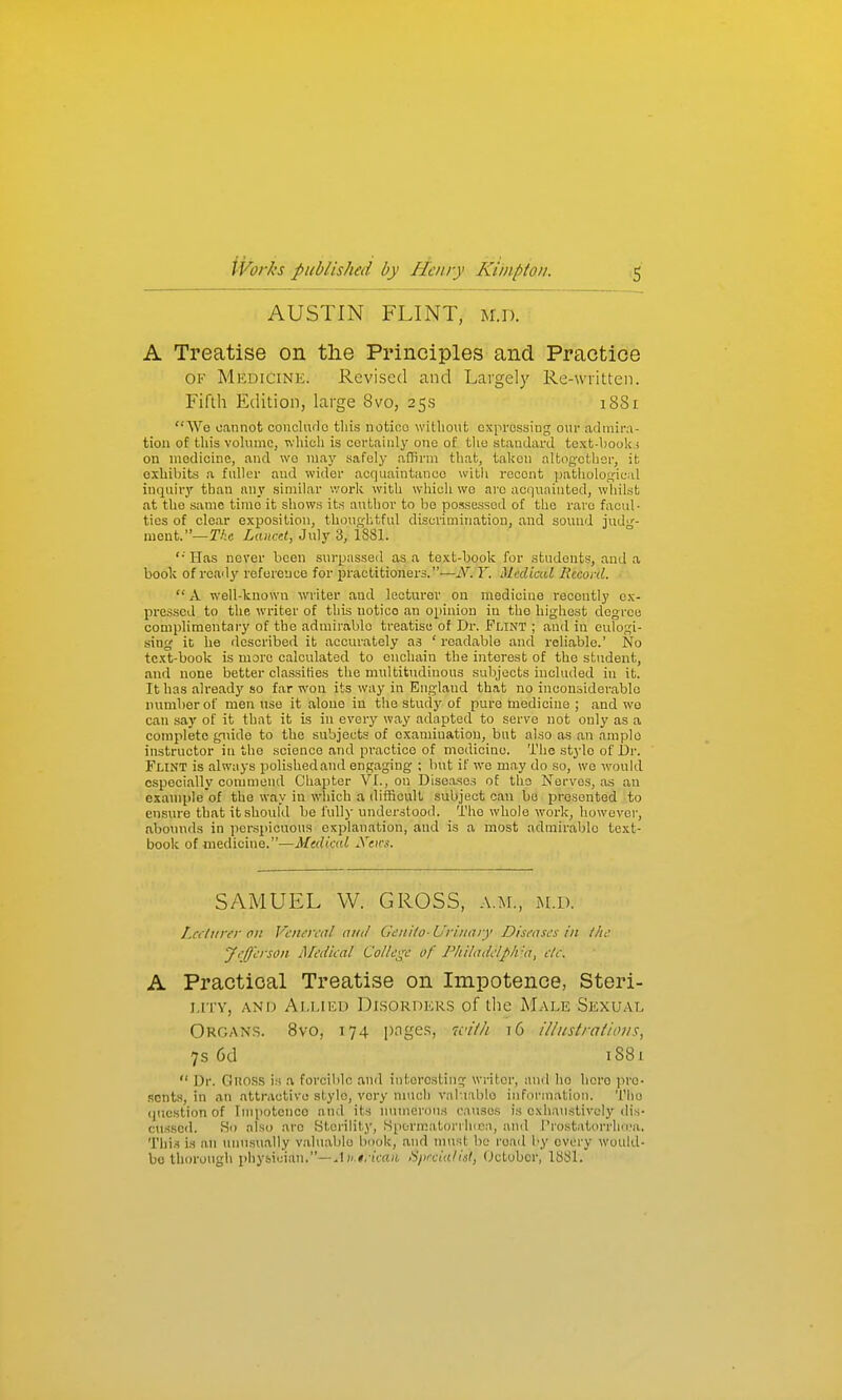 AUSTIN FLINT, m.d. A Treatise on the Principles and Practice OF Medicine. Revised and Largely Re-written. Fifth Edition, large 8vo, 25s i88i We cannot concludo tliis notioo without oxprossing oui- admiiM- tion of this vohunc, which is certainly one of the standard text-book i on medicine, and we may safely affirm that, taken altogether, it oxliibits a fnllor and wider acquaintance with recent patliolo.ujical inquiry than any similar v.'ork with which we are aciinainted, whilst at the same time it shows its author to Ije possessed of the rare facul- ties of clear exposition, tUoushtful discrimination, and sound judg- ment.—r/;c LancH, July 3, 1881. '•' Has never been surpassed as a text-book for students, and a boolc of ready reference for practitioners.—N. Y. Medical licconl.  A well-known writer and lecturer on medicine recently ex- pressed to the writer of this notice an opinion iu the highest degree complimentary of the admirable treatise of Dr. Flint ; and in eulogi- sing it he described it accurately as ' readable and reliable.' No text-book is more calculated to enchain the interest of the student, and none better classifies the multitudinous subjects included in it. It has alread)' so far won its way in England that no inconsiderable number of men use it alone in the studj^ of pure medicine ; and wo can say of it that it is in every way adapted to serve not only as a complete guide to the subjects of oxaniiuatiou, but also as an ample instructor in the science and practice of medicine. The stylo of i)r. Flint is always polished and engaging ; but if we may do so, we would ospocially commend Chapter VI., on Diseases of the Nerves, as an example'of the way in which a difficult subject can bo presented to ensure that it should be fully understood. The whole work, however, abounds in perspicuous explanation, and is a most admirable text- book of medicine.—Medical Xeirs. SAMUEL W. GROSS, a.m., m.d. Lccltirer on Venereal and Genilo-Urinary Diseases in llie yeff'erson Medical College of I'hiladelph'-a, etc. A Practical Treatise on Impotence, Steri- i.rrv, ANiJ Alliku Di.sorders of the M.-vle Sexual Organs. 8vo, 174 pnge.s, with 16 illiistraiiom, 7s 6d iS8i  Dr. Gnoss is a forcible and interesting writer, and ho hero pre- sents, in an attractive style, very much valuable information. Tlio (juestion of Impotence and its nvimcrou.s causes is exhaustively dis- cu.ssed. So also are Sterility, fSpcrn;atorrh(ca, and I'rostatorrlKr'a,. This is .an unnsually valuable book, and must bo road by every would- be thorough physician.—..1 )(.#/iV(t;i, iSprcia/isI, (Jctobcr, 18S1.