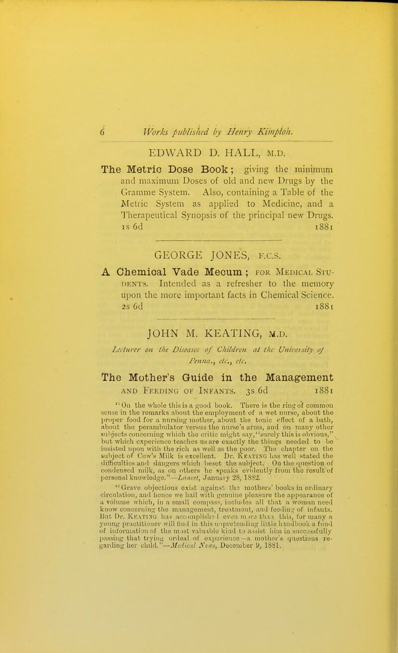 EDWARD D. HALL, m.d. The Metric Dose Book; giving the minimum and maximum Doses of old and new Drugs by tlie Gramme System. Also, containing a Table of the Metric System as applied to Medicine, and a Therapeutical Synopsis of the principal new Drugs. IS 6d 1881 GEORGE JONES, f.c.s. A Ohemioal Vade Mecum ; for Medical Stu- dents, Intended as a refresher to the memory upon the more important facts in Ciiemical Science. 2s 6d 1881 JOHN M. KEATING, m.d. Lecturer on the Diseases of Children at the Univcisity oj Peniia,, etc, etc. The Mother's Guide in the Management AND Feeding ok Infants. 3s 6d 1881 '■ Oil the whole this is a good book. There is the ring of common sense in the remarks aboiit the employment of a wet nurse, about the jirojier food for a nnrsing mother, about the tonic effect of a bath, about the perambulator versus the nurse's arms, and on Tuany other subjects concerning which tlio critic might say,'•'surely this is obvious, but which experience teaches us aro exactly the tliinq;3 needed to be insisted ui)on with the rich as well as tlie poor. The cha[)tor on the subject of Cow's Milk is excellent. Dr. Keating has well stated the difficulties and danrjers wliich beset the su'oject. On the question of condensed milk, as on others he speaks evidentli' from the result of personal knowledge.—Lanccl, January 28, 1832.  Grave objections exist against tha mothers' books in ordinary circulation, and hence we hail with gemiine pleasure the appearance of a volume which, in a small oom[)as<, includes all that a wom.an need know concerning the management, treatment, and feodini;' of inf.ants. But Dr. Kkatinu has accomplish^ 1 oven ni u-o th:r.i this, for many a young practitioner will lind in tliis unpretending little Inndbook a fund of information of the m )st valuible kind tj assist him in successfully passing that trying ordeal of oxpcriouce —a mother's ijuostioas re- garding her clukl.—Mr.dicid Xetv.-t, December 9, ISSl.