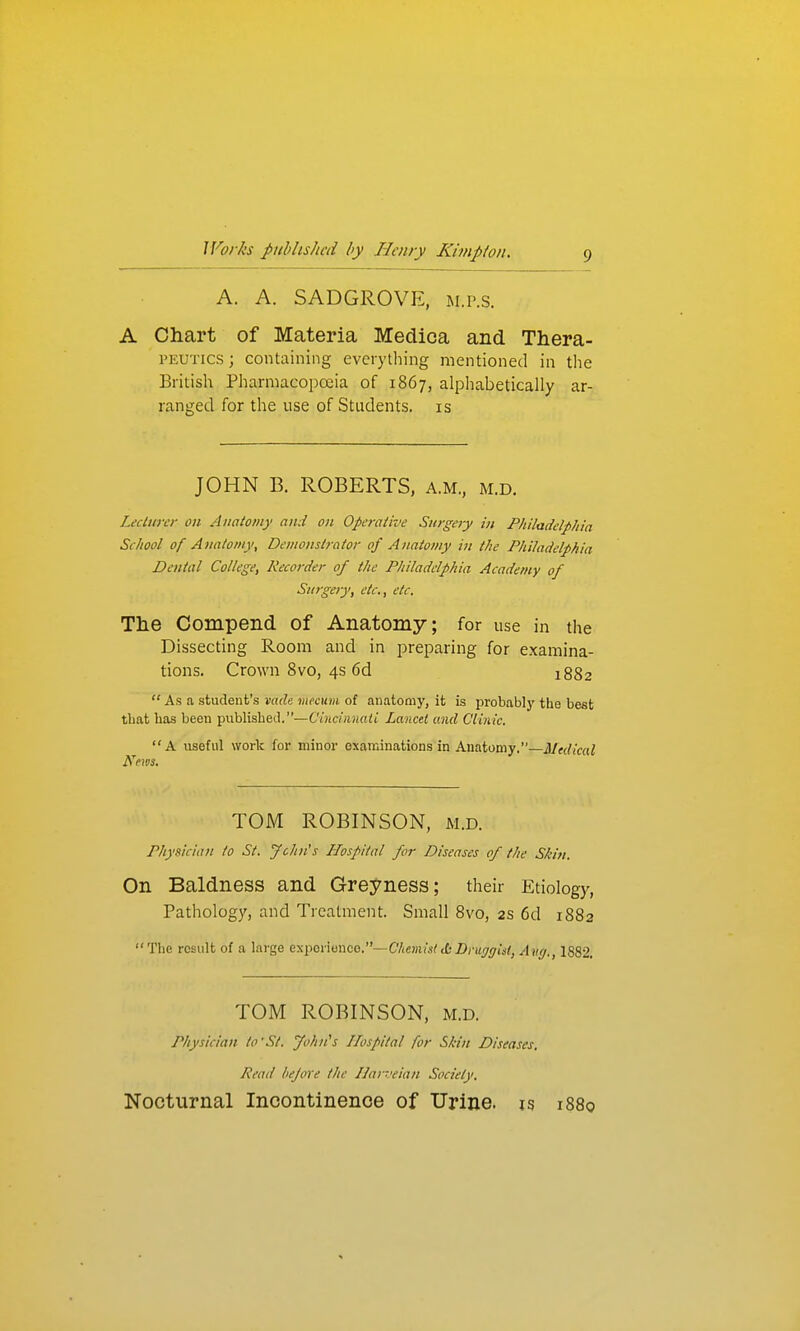 A. A. SADGROVE, m.p.s. A Chart of Materia Medica and Thera- PEUTics; containing everything mentioned in tlie British Pharmacopoeia of 1867, alphabetically ar- ranged for the use of Students, is JOHN B. ROBERTS, a.m., m.d. Lecturer on Anatomy and on Operative Surgery in Philadelphia School of Anatomy, Demonstrator of Anatomy in the Philadelphia Dental College, Recorder of the Philadelphia Academy of Surgery, etc., etc. The Compend of Anatomy; for use in the Dissecting Room and in preparing for examina- tions. Crown 8vo, 4s 6d 1882  As a student's mdn inecum of anatomy, it is probably tlie best that has been publishetl.—Ciricinnatl Lancet and Clinic.  A useful work for minor examinations in Anatomy,—3/(dical Kfivs. TOM ROBINSON, m.d. Physician to St. John's IJospital for Diseases of the Skin. On Baldness and Greyness; their Etiology, Pathology, and Treatment. Small 8vo, 2s 6d 1882 The result of a large experiouco.—C/(e))iiVctZ)c«yr/jj?, 1882. TOM ROBINSON, m.d. Physician to'St. fohn^s Hospital for Skin Diseases, Read before the Ilarrvian Society, Nocturnal Incontinence of Urine, is 1880