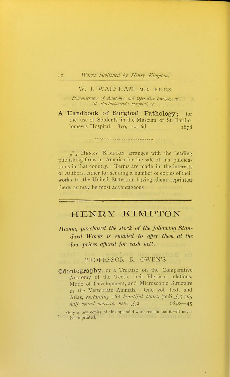 W. J. WALSHAM, M.R, F.R.c.s. Dcmonsh'ator of Anatomy and Operative Surgery at St. Bart//o/o///e7o's Hospital, etc. A Handbook of Surgical Pathology; for the use of Students in the Museum of St. Bartho- lomew's Hospital. 8vo, los 6d 1878 Henry Kimpton arranges with the leading publishing firms in America for the sale of his publica- tions in that country. Terms are made in the interests of Authors, either for sending a number of cojoies of their works to the United States, or having them reprinted there, as may be most advantageous. HENRY KIMFTON Having purchased the stock of the following Stan- dard Works is enabled to offer them at the low prices affixed for cash nett. PROFESSOR R. OWEN'S OdontOgrapliy, or a Treatise on the Comparative Anatomy of the Teetli, tlieir Physical relations. Mode of Development, and Microscopic Structure in the Vertebrate Animals. One vol. text, and Atlas, containing 168 beautiful plates, (pub 53), half bound morocco, new, £2 1840—45 Only a few copies of this splendid work remain and it will never 'pp re-pvinted,