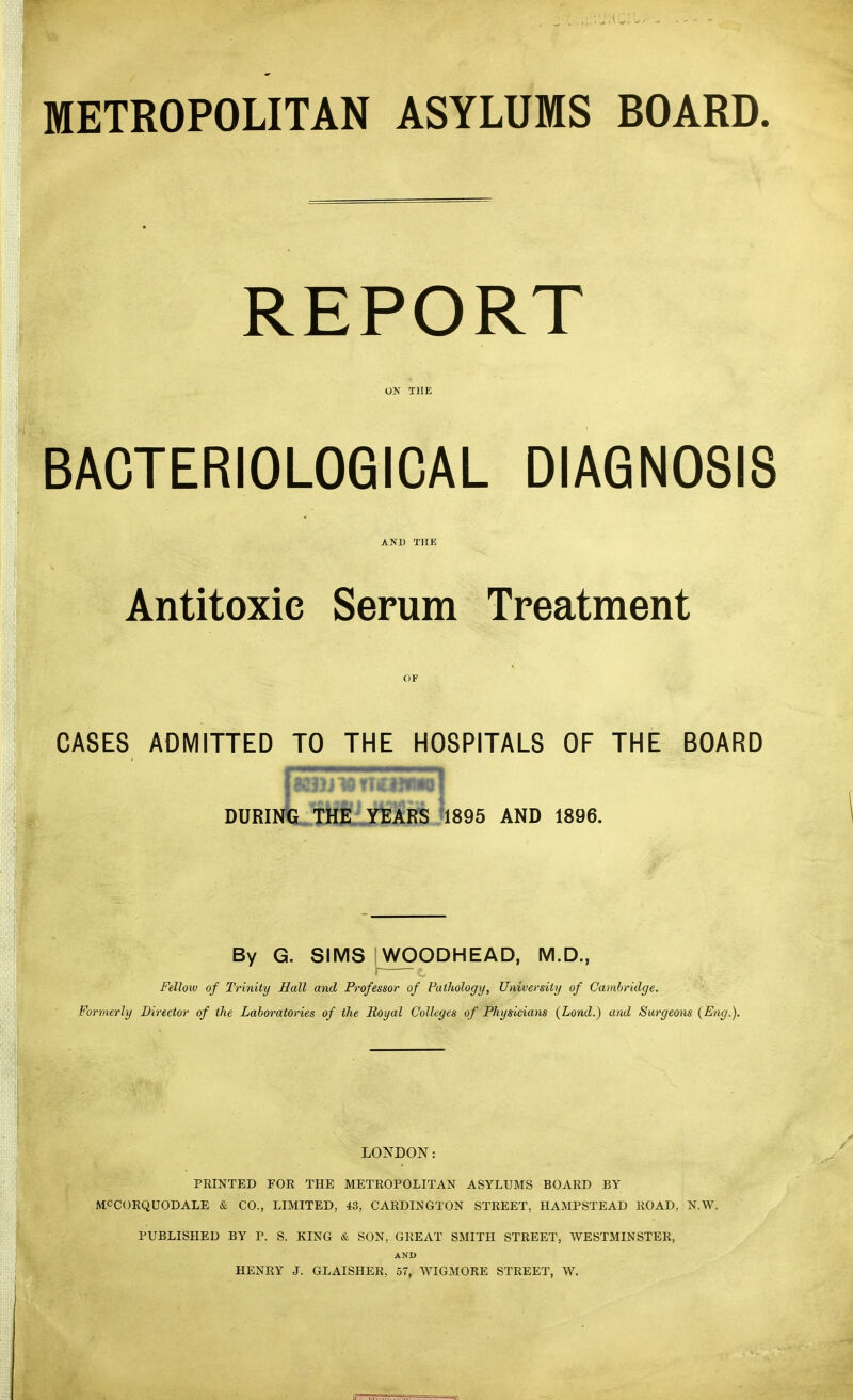 METROPOLITAN ASYLUMS BOARD. REPORT ON THE BACTERIOLOGICAL DIAGNOSIS AND THE Antitoxic Serum Treatment or CASES ADMITTED TO THE HOSPITALS OF THE BOARD DURINte THE YEARS '1895 AND 1896. By G. SIMS WOODHEAD, M.D., Fellow of Trinity Hall and Professor of Pathology, University of Cambridge. Formerly Director of the Laboratories of the Royal Colleges of Physicians (Lond.) and Surgeons {Eng.), LONDON: PEINTED FOE THE METROPOLITAN ASYLUMS BOARD BY MCCORQUODALE & CO., LIMITED, 43, CARDINGTON STREET, HAMPSTEAD ROAD, N.W. PUBLISHED BY P. S. KING & SON, GREAT SMITH STREET, WESTMINSTER, AND HENRY J. GLAISHER, 57, WIGMORE STREET, W.