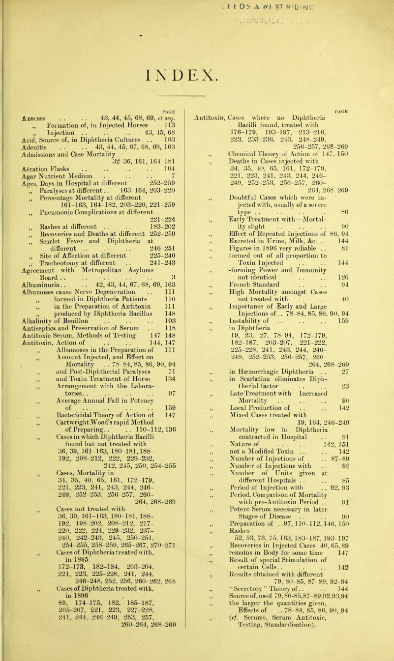 ; t it OS fit ST H'U-NC INDEX. PAGE Abscess .. .. 43, 44, 45, 68, 69, el seq. „ Foimation of, in Injected Horses 113 ,, Injection . . . . . . 43, 45, 68 Acid, Source of, in Diphtheria Cultures . . 103 Adenitis . . .. 43, 44, 45, 67, 68, 69, 163 Admissions and Case Mortality 32-36, 161, 164-181 Aeration Flasks . . .. . . . , 104 Agar Nutrient Medium . . . . . . 7 Ages, Days in Hospital at different 252-259 „ ■ Paralyses at different. . 163-164, 203-220 „ Percentage Mortality at different 161-163, 164-182, 203-220, 221-259 „ Pneumonic Complications at different 221-224 „ Hashes at different . . . . 183-202 ,, Recoveries and Deaths at different 252-259 „ Scai-let Fever and Diphtheria at different 246-251 „ Site of Affection at different 225-240 „ Tracheotomy at different . . 241-243 Agreement with Metropolitan Asylums Board .. . . . . . . . . 3 Albuminuria. . . . 42, 43, 44, 67, 68, 69, 163 Albumoses cause Nerve Degeneration . . Ill „ formed in Diphtheria Patients 110 „ in the Preparation of Antitoxin 111 „ produced by Diphtheria Bacillus 148 Alkalinity of Bouillon 103 Antiseptics and Preservation of Serum . . 118 Antitoxic Serum, Methods of Testing 147-148 Antitoxin, Action of . . . . 144, 147 ,, Albumoses in the Preparation of 111 „ Amount Injected, and Effect on Mortality . . 78-84, 85, 86, 90, 94 ,, and Post-Diphtherial Pai'alyses 71 ., and Toxin Treatment of Horse 134 Arrangement with the Labora- 97 159 147 tones. . Average Annual Fall in Potency of Bactericidal Theory of Action of Cartwright Wood's rapid Method of Preparing. . .. 110-112,136 Cases in which Diphtheria Bacilli found but not treated with 36, 39, 161-163, 180-181,188- 192, 208-212, 222, 229-232, 242, 245, 250, 254-255 Cases, Mortality in 34, 35, 40, 65, 161, 172-179, 221, 223, 241, 243, 244, 246- 249, 252-253, 256-257, 260- 264, 268-269 Cases not treated with 36, 39, 161-163,180-181,188- 192. 198-202, 208-212, 217- 220, 222, 224, 229-232, 237- 240, 242-243, 245, 250-251, 254-255, 258-259, 265-267, 270-271 Cases of Diphtheria treated w ith, in 1895 172-173, 182-184, 203-204, 221, 223, 225-228, 241, 244, 246-248, 252, 256, 260-262, 268 Cases of Diphtheria treated with, in 1896 89, 174-175, 182, 185-187, 205-207, 221, 223, 227-228, 241, 244. J246-249, 253, 257, 260-264, 268-269 Antitoxin, Cases where no Diphtheria Bacilli found, treated with 176-179, 193-197, 213-216, 223, 233-236, 243, 248 249, 256-257, 268-269 „ Chemical Theory of Action of 147, 150 „ Deaths in Cases injected with 34, 35, 40, 65, 161, 172-179, 221, 223, 241, 243, 244, 246- 249, 252-253, 256-257, 260- 264, 268-269 „ Doubtful Cases which were in- jected with, usually of a severe type . . . . . . .. 86 „ Early Treatment with—Mortal- ity slight 90 „ Effect of Eepeated Injections of 86, 94 Excreted in Urine, Milk, &c. . . 144 „ Figures in 1896 very reliable . . 81 „ formed out of all proportion to Toxin Injected . . . . 144 „ -forming Power and Immunity not identical . . . . 126 „ French Standard . . . . 94 „ High Moi-tality amongst Cases not treated with . . . . 40 „ Importance of Early and Large Injections of. . 78-84, 85, 86, 90, 94 Instability of 159 „ in Diphtheria 19, 23, 27, 78-94, 172-179, 182-187, 203-207, 221-222, 225-228, 241, 243, 244, 246- 249, 252-253, 256-257, 260- 264, 268-269 „ in Haemorrhagic Diphtheria . . 27 „ in Scarlatina eliminates Diph- therial factor . . .. 23 „ Late Treatment with—Increased Mortality . . . . . . 90 „ Local Production of . . . . 142 „ Mixed Cases treated with 19, 164, 246-249 „ Mortality low in Diphtheria contracted in Hospital . . 91 Nature of . . . . 142, 151 „ not a Modified Toxin . . . . 142 „ Number of Injections of . . 87-89 „ Number of Injections with , . 92 „ Number of Units given at different Hospitals . . . . 85 „ Period of Injection with . . 92, 93 „ Period, Comparison of Mortality with pre-Antitoxin Period . . 91 „ Potent Serum necessary in later Stages of Disease . . . . 90 Preparation of ..97,110-112,146,150 Rashes 52, 53, 73, 75,163,183-187,193-197 ,; Recoveries in Injected Cases 40, 65, 89 „ remains in Body for some time 147 „ Result of special Stimulation of certain Cells. . . . . . 142 „ Results obtained with different 79, 80-85, 87-89, 92-94 „  Secretory'■ Theory of. . .. 144 Source of, used 79,80-85,87-89,92,93,94 „ the larger the quantities given. Effects of ..78-84,85,86,90,94 „ {ef. Serums, Serum Antitoxic, Testing, Standardisation).