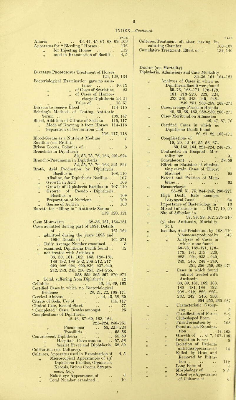 mBBX—Contimied. Anuria . . .. 43, 44, 45, 67, 68 Apparatus for  Bleeding Horses. . „ for Injecting Horses „ used in Examination o£ Bacilli. PAGE 69, 163 116 112 4, 5 Bacillus Pbodigiosus Treatment of Horses 124, 128, 134 Bacteriological Examination gave no assis- tance . . , . 10,13 „ „ of Cases of Scarlatina 23 „ „ of Cases of Hsemor- rhagic Diphtheria 23,24 „ ,, Value of . . . 16,57 Beakers to receive Blood .. .. 114-115 Behring's Methods of Testing Antitoxic Serum . . 109, 147 Blood, Addition of Citrate of Soda to 115,117 „ Mode of Drawing it from Horses 114-116 „ Separation of Serum from Clot 116, 117, 118 Blood-Serum as a Nutrient Medium .. 7 Bouillon (see Broth). Brisou Coccus, Colonies of. . . . .. 8 Bronchitis in Diphtheria 52, 55, 75, 76, 163, 221-224 Broncho-Pneumonia in Diphtheria 52, 55, 75, 76, 163, 221-224 Broth, Acid Production by Diphtheria Bacillus in . . .. 108,110 „ Alkaline, for Diphtheria Bacillus . . 107 Growth in Acid 108 „ Growth of Diphtheria Bacillus in 107-110 ,, Growth of Pseudo - Diphtheria Bacillus in 109 „ Preparation of Nutrient . . . . 102 „ Source of Acid in .. .. .. 103 Burette for  filling in  Antitoxic Serum 119, 120, 121 Case Moetality . . .. 32-36, 161, 164-181 Cases admitted during part of 1894, Details of 161-164 „ admitted during the years 1895 and 1896, Details of .. .. 164-271 „ Daily Average Number examined . . 3 ,, examined. Diphtheria Bacilli found . . 12 „ not treated with Antitoxin 36, 39, 161, 162. 163, 180-181, 188-192, 198-202, 208-212, 217- 220, 222, 224, 229-232, 237-240, 242, 243, 245, 250-251, 254-255, 258-259, 265-267, 270-271 „ Total, suffering from Diphtheria . . 12 Cellulitis 43, 44, 69, 163 Certified Cases in which no Bacteriological Evidence . . . . 20, 21, 22, 168-171 Cervical Abscess . 44, 45, 68, 69 Citrate of Soda, Use of .. .. 115,117 Clinical Case, Kecord Sheet . . . . 77  Completed  Cases, Deaths amongst . . 25 Complications of Diphtheria 42-46, 67-69, 163, 164, 221-224, 246-251 Pneumonia . . 55, 221-224 Tonsillitis 55,56 Convalescent Diphtheria . . . . . . 58, 59 ,, Hospitals, Cases sent to . . 57, 58 „ Scarlet Fever and Diphtheria 58, 59 Cultivation (see Cultures). Cultures, Apparatus used in Examination of 4, 5 „ Microscopical Appearances of (cf. Diphtheria Bacillus, Organisms, Xerosis, Brisou Coccus, Strepto- cocci, &c.). „ Naked-eye Appearances of .. 6 Total Number examined.. .. 10 91 58,59 92 62 Cultures, Treatment of, after leaving In- cubating Chamber . . . . 106-107 Cumulative Treatment, Effect of . . 134, 140 Deaths (see Mortality). ■ ' Diphtheria, Admissions and Case Mortality 32-36, 161, 164-181 ,, Analyses of Cases in which no Diphtheria Bacilli were found 59-76, 168-171, 176-179, 181, 213-220, 223, 224, 233-240, 243, 245, 248- 249, 251, 256-259, 268-271 Cases, average Period in Hospital 40, 65, 66, 163, 252-259, 260-271 Cases Moribund on Admission 46, 47, 67, 70 Certified Cases in which no Diphtheria Bacilli found 20, 21, 22, 168-171 Complications of 19, 20, 42-46, 55, 56, 67- 69, 163, 164, 221-224, 246-251 Contracted in Hospital—^Mor- tality low Convalescent Effect on Statistics of elimina- ting certain Cases of Throat Mischief Extent and Position of Mem- brane . . Hsemorrhagic 23-25, 51, 75, 244-245, 260-271 High Death Rate amongst Laryngeal Cases . . .. 64 Importance of Bacteriology in 16 Mixed Infections in .. 16, 17, 19, 20 Site of Affection in 37, 38, 39, 162, 225-240 ((/. also Antitoxin, Mortality, ' &c.). Bacillus, Acid-Production by 108, 110 „ Albumoses produced by 148 ,, Analyses of Cases in which none found 59-76, 168-171, 176- 179, 181, 213-220, 223 - 224, 233 - 240, 243, 245, 248 - 249, 251, 256-259, 268-271 „ Cases in which found but not treated with Antitoxin 36, 39, 161, 162, 163, 180- 181, 188 - 192, 208-212, 222, 229- 232, 242, 245, 250, 254-255, 265-267 „ Characteristic Group- ing .... . . 9 „ Classification of Forms 8-9 „ Club-shaped Form . . ' 8 „ Film Formation by . . 108 „ found at last Examina- tion 14, 163 Growth of .. 6, 7, 107-109 „ Involution Forms , . 8 „ Isolation of Patients until disappearance of „ Killed by Heat and Eemoved by Filtra- tion . . „ Long Form of „ Morphology of „ Naked-eye Appearance of Cultures of 14 112 8 6