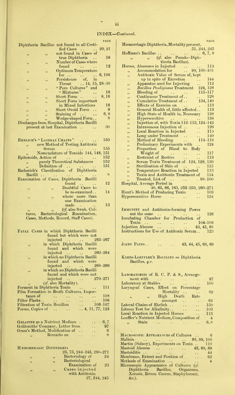 Ul INDEX—Continved. Diphtheria Bacillus not found in all Certi- fied Cases . . not found in Cases of true Diphtheria Number of Cases where found Optimum Temperature for Persistence of, in Throat .. 14, 15, Pure Cultures and Mixtures Short Form . . Short Form important in Mixed Infections Short Ovoid Form .. Staining of . . Wedge-shaped Form.. Discharges from Hospital, Diphtheria Bacilli present at last Examination .. PAGE 20, 21 59 12 6,106 28-30 16 8,16 16 9 6,8 8 30 150 Ehrlich's  Lateral Chains  . . „ new Method of Testing Antitoxic Serum . . . . . . 155 „ Nomenclature of Toxoids 144, 148, 151 Epitoxoids, Action of . . . . .. 152 „ purely Theoretical Substances 152 „ Definition of . . .. .. 151 Escherich's Classification of Diphtheria Bacilli . . . . . . . . .. 8 Examination of Cases, Diphtheria Bacilli found .. .. 12 „ „ Doubtful Cases to be re-examined. . 14 „ ,, where more than one Examination made . . .. 13 „ „ (cf. also Swab, Cul- tures, Bacteriological Examination, Cases, Methods, Eecord, Staff Cases). Fatal Cases in which Diphtheria Bacilli found but which were not injected .. .. 265-267 „ in which Diphtheria Bacilli found and which were injected .. .. 260-264 „ in which no Diphtheria Bacilli found and which were injected . . . . 268-269 „ in which no Diphtheria Bacilli found and which were not injected .. . . 270-271 „ (cf. also Mortality). Ferment in Diphtheria Toxin .. .. Ill Film Formation in Broth Cultures, Impor- tance of .. .. .. .. 108 Filter Flasks 106 Filtration of Toxin Bouillon .. 106-107 Forms, Copies of 4, 11, 77, 123 G-ELATiNE as a Nutrient Medium . , Goldsmiths' Company, Letter from Gram's Method, Modification of . , Remarks on . . 6,7 97 6 8 HvEMOBRHAaic Diphtheria 25, 75, 244-245, 260-271 „ „ Bacteriology of 24 „ „ Bacteriological Examination of 23 „ ,, Cases injected with Antitoxin 27, 244, 245 page Hgemorrhagic Diphtheria, Mortality per cent. 51, 244, 245 Hoffman's Bacillus .. . . . . .. 6, 7, 9 ,, „ {of. also Pseudo-Diph- theria Bacillus). Horses, Abscesses in Injected .. . . 113 ,, Accommodation for . . 98, 100-101 „ Antitoxic Value of Serum of, kept up in spite of Excretion . . 144 „- Apparatus used for Injecting . . 112 ,, Bacillus Prodigiosus Treatment 124, 128 Bleeding of .. .. 115-117 ,, Continuous Treatment of.. . . 128 „ Cumulative Treatment of . . 134, 140 „ Effects of Exercise on .. , . 113 „ General Health of, little affected. . 113 ,, High State of Health in. Necessary 138 „ Hypersensitive . . . . . . 134 Injection of, with Toxin 112-113, 124-142 ,, Intravenous Injection of . . . . 126 „ Local Reaction in Injected . . 113 „ Long under Treatment .. .. 140 Method of Bleeding 114-116 ,, Preliminary Experiments with . . 124 „ Proportion of Blood to Body Weight of 117 „ Restraint of Restive . . .. 113 Serum Toxin Treatment of 124, 128, 130 115 113 134 100 ,, Sterilisation of Skin of ,, Temperature Reaction in Injected „ Toxin and Antitoxin Treatment of Treated, List of 98- Hospital, Average Period in 40. 65, 66, 163, 252-259, 260- Hunt's Method of Producing Toxin Hypersensitive Horse -271 103 134 Immunity and Antitoxin-forming Power not the same . . . . . . . . 126 Incubating Chamber for Production of Toxin 104-106 Injection Abscess . . . . . . 43, 45, 68 Instructions for Use of Antitoxic Serum.. 123 Joint Pains. Klebs-Loefflbr's Bacillus Bacillus, q.v. 43, 44, 45, 68, 69 Diphtheria Laboratories of R. C. P. & S., Arrange- ment with Laboratory at Stables Laryngeal Cases, Effect on Percentage Mortality . . „ „ High Death Rate amongst Lateral Chains of Ehrlich . . Litmus Test for Alkalinity. . Local Reaction in Injected Horses Loeffler's Nutrient Medium, Composition of „ Stain . . . . . . . . 97 100 62 64 150 103 113 4 6,8 6 Macroscopic Appeabances of Cultures . . Mallein 98, 99, 100 Martin (Sidney), Experiments on Toxin . . 110 Mastoid Abscess 43, 68, 69 Mastoiditis . . Membi'ane, Extent and Position of Methods of Examination . . Microscopic Appearances of Cultures (cf. Diphtheria Bacillus, Organisms, Xerosis, Brisou Coccus, Staphylococci, &c.). 44 62 4