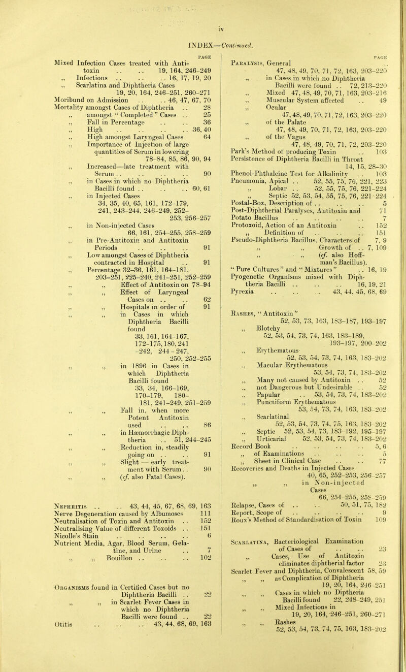 PAGE Mixed Infection Cases treated with Anti- toxin . . .. 19, 164, 246-249 „ Infections 16, 17, 19, 20 „ Scarlatina and Diphtheria Cases 19, 20, 164, 246-251, 260-271 Moribund on Admission . . .. 46, 47, 67, 70 Mortality amongst Cases of Diphtheria . . 28 „ amongst  Completed  Cases . . 25 „ Fall in Percentage . . . . 36 High 36,40 „ High amongst Laryngeal Cases 64 „ Importance of Injection of large quantities of Serum in lowering 78-84, 85, 86, 90, 94 „ Increased—late treatment with Serum 90 „ in Cases in which no Diphtheria Bacilli found 60, 61 ., in Injected Cases 34, 35, 40, 65, 161, 172-179, 241, 243-244, 246-249, 252- 253, 256-257 „ in Non-injected Cases 66, 161. 254-255, 258-259 „ in Pre-Antitoxin and Antitoxin Periods 91 „ Low amongst Cases of Diphtheria contracted in Hospital . . 91 Percentage 32-36, 161, 164-181, 203-251, 225-240, 241-251, 252-259 „ „ Effect of Antitoxin on 78-94 „ ,, Effect of Laryngeal Cases on .. . . 62 „ „ Hospitals in order of 91 „ „ in Cases in which Diphtheria Bacilli found 33,161,164-167, 172-175,180,241 -242, 244-247. 250, 252-255 „ „ in 1896 in Cases in which Diphtheria Bacilli found 33, 34, 166-169, 170-179, 180- 181, 241-249, 251-259 „ „ Fall in, when more Potent Antitoxin used .. .. 86 „ „ in Hsemorrhagic Diph- theria .. 51, 244-245 „ „ Reduction in, steadily going on . . . . 91 „ „ Slight — early treat- ment with Serum. . 90 „ „ (rf. also Fatal Cases). Nepheitis .. .. 43, 44, 45, 67, 68, 69. 163 Nerve Degeneration caused by Albumoses 111 Neutralisation of Toxin and Antitoxin . . 152 Neutralising A^'alue of different Toxoids . . 151 NicoUe's Stain . . . . .. . . 6 Nutrient Media, Agar, Blood Serum, Gela- tine, and Urine . . 7 „ Bouillon 102 ObgAlNISMS found in Certitied Cases but no Diphtheria Bacilli . . 22 „ „ in Scarlet Fever Cases in which no Diphtheria Bacilli were found . . 22 Otitis 43,44,68,69,163 Paralysis, General 47, 48, 49, 70, 71, 72, 163, 203-220 „ in Cases in which no Diphthei'ia Bacilli were found . . 72, 213-220 Mixed 47, 48, 49, 70, 71, 163, 203-216 ,, Muscular System affected ., 49 „ Ocular 47,48,49, 70, 71, 72,163, 203-220 „ of the Palate 47, 48, 49, 70, 7J, 72, 163, 203-220 „ of the' Vagus 47, 48, 49, 70, 71, 72, 203-220 Park's Method of producing Toxin . . 103 Persistence of Diphtheria Bacilli in Throat 14, 15, 28-30 Phenol-Phthaleine Test for Alkalinity .. 103 Pneumonia, Apical . . 52, 55, 75, 76, 221, 223 Lobar . . 52, 55, 75, 76, 221-224 Septic 52, 53, 54, 55, 75, 76, 221-224 Postal-Box, Description of . . .. . . 5 Post-Diphtherial Paralyses, Antitoxin and 71 Potato Bacillus . . . . . . . . 7 Protoxoid, Action of an Antitoxin ,. 152 „ Definition of . . . . , . 151 Pseudo-Diphtheria Bacillus, Characters of 7, 9 Growth of . . 7, 109 „ „ (ef. also Hoff- man's Bacillus).  Pure Cultures  and  Mixtures  . . 16, 19 Pyogenetic Organisms mixed with Diph- theria Bacilli 16,19,21 Pyrexia 43, 44, 45, 68, 69 Bashes,  Antitoxin  52, 53, 73, 163, 183-187, 193-197 „ Blotchy 52, 53, 54, 73, 74, 163, 183-189, 193-197, 200-202 ,, Erythematous 52, 53, 54, 73, 74, 163, 183-202 Macular Erythematous 53, 54, 73, 74, 183-202 „ Many not caused by Antitoxin . . 52 ., not Dangerous but Undesirable . . 52 „ Papular . . 53, 54, 73, 74, 183-202 ,, Punctiform Erythematous 53, 54, 73, 74, 163, 183-202 Scarlatinal 52, 53, 54, 73. 74, 75, 163, 183-202 ,. Septic 52, 53, 54, 73, 183-192, 195-197 „ Urticarial 52, 53, 54, 73, 74, 183-202 Record Book . . . . . . . . 5,6 „ of Examinations . . . . . . 5 „ Sheet in Clinical Case . . . . 77 Recoveries and Deaths in Injected Cases 40, 65, 252-253, 256-257 „ „ in Non-injected Cases 66, 254-255, 258-259 Relapse, Cases of .. . . 50, 51, 75, 182 Report, Scope of . . .. . . . . 9 Roux s Method of Sta)idardisation of Toxin 109 Scarlatina, Bacteriological Examination of Cases of . . . . 23 „ Cases, Use of Antitoxin eliminates diphtherial factor 23 Scarlet Fever and Diphtheria, Convalescent 58, 59 ,, as Complication of Diphtheria 19,20,164,246-2.51 Cases in which no Diptheria Bacilli found 22,248-249,251 Mixed Infections in 19, 20, 164, -246-251, 260-271 ., „ Rashes 52, 53, 54, 73, 74, 75, 163, 183-202