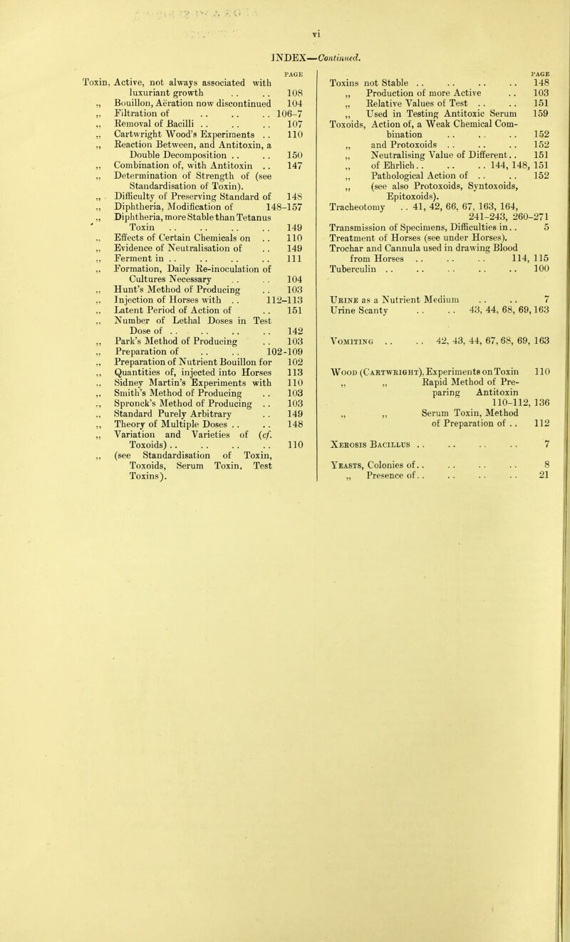 PAGE oxin, Active, not always associated with luxuriant growth . . . . 108 „ Bouillon, Aeration now discontinued 104 „ Filtration of 106-7 ,, Removal of Bacilli .. . . .. 107 ,, Cartwright Wood's Experiments . . 110 ,, Reaction Between, and Antitoxin, a Double Decomposition . . . . 150 „ Combination of, with Antitoxin .. 147 „ Determination of Strength of (see Standardisation of Toxin). „ Difficulty of Preserving Standard of 148 „ Diphtheria, Modification of 148-157 „ Diphtheria, more Stable than Tetanus Toxin 149 ,. Elfects of Certain Chemicals on .. 110 „ Evidence of Neutralisation of . . 149 ,, Ferment in .. . . . . . . Ill „ Formation, Daily Ee-inoculation of Cultures Necessary . . .. 104 „ Hunt's Method of Producing . . 103 ,, Injection of Horses with . . 112-113 „ Latent Period of Action of . . 151 „ Number of Lethal Doses in Test Dose of 142 ,, Park's Method of Producing . . 103 ,, Preparation of . . . . 102-109 „ Preparation of Nutrient Bouillon for 102 ,, Quantities of, injected into Horses 113 „ Sidney Martin's Experiments with 110 „ Smith's Method of Producing . . 103 ., Spronck's Method of Producing .. 103 ,, Standard Purely Arbitrary . . 149 „ Theory of Multiple Doses .. .. 148 „ Variation and Varieties of (cf. Toxoids) 110 „ (see Standardisation of Toxin, Toxoids, Serum Toxin, Test PAGE Toxins not Stable 148 „ Production of more Active .. 103 „ Relative Values of Test .. .. 151 „ Used in Testing Antitoxic Serum 159 Toxoids, Action of, a Weak Chemical Com- bination . . , . . . 152 ,, and Protoxoids . . .. . . 152 „ Neutralising Value of Different. . 151 of Ehrlich 144, 148, 151 „ Pathological Action of . . , . 152 ,, (see also Protoxoids, Syntoxoids, Epitoxoids). Tracheotomy . . 41, 42, 66, 67, 163, 164, 241-243, 260-271 Transmission of Specimens, Difficulties in.. 5 Treatment of Horses (see under Horses). Trochar and Cannula used in drawing Blood from Horses .. .. .. 114, 115 Tuberculin 100 Ueine as a Nutrient Medium .. .. 7 Urine Scanty . . .. 43, 44, 68, 69,163 Vomiting .. . . 42, 43, 44, 67, 68, 69, 163 AVooD (C aktweight), Experiments on Toxin 110 „ „ Rapid Method of Pre- paring Antitoxin 110-112, 136 „ ,, Serum Toxin, Method of Preparation of . . 112 Xebosis Bacillus ., .. .. .. 7 Yeasts, Colonies of.. . . . . . . 8