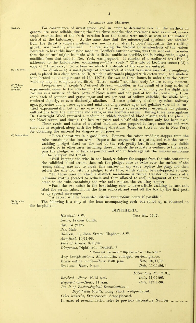 Apparatus and Methods. Methods. For convenience of investigation, and in order to determine how far the methods in general use were reliable, during the first three months that specimens were examined, micro- scopic examinations of the fresh secretion from the throat were made as soon as the material arrived at the Laboratory. At the same time that the microscopical specimen was obtained from the throat a culture medium was inoculated; after 16 hours' incubation the resulting growth was carefully examined. A note, asking the Medical Superintendents of the various hospitals to have this inoculation made on Loeffler's nutrient serum, was then sent out. In order that the culture might be made with as little trouble as possible, the following outfit, slightly modified from that used in New York, was prepared. It consists of a cardboard box (Fig. 1) addressed to the Laboratories, containing:—(1) a swab; (2) a tube of Loeffler's serum; (3) a copy of Directions; (4) a form on which the details of the case are entered. (1) The swab. y/^g Siucib.—(a) A Small pledget of cotton wool, attached to an iron wire with a roughened end, is placed in a clean test-tube (b) which is afterwards plugged with cotton wool; the whole is then heated at a temperature of 160-170° C. for two or three hours, in order that the cotton wadding may be completely sterilised. These swabs are then ready for use at any moment. (2) ^Tubeof Gompositian of Loeffler's Nutrient Medium.—Loeffler, as the result of a long series of medium. experiments, came to the conclusion that the best medium on which to grow the diphtheria bacillus is a mixture of three parts of blood serum and one part of bouillon, containing 1 per cent, each of peptone and grape sugar and 0'5 per cent, of sodium chloride, the whole being rendered slightly, or even distinctly, alkaline. Glucose gelatine, alkaline gelatine, ordinary agar, glycerine and glucose agars, and mixtures of glycerine agar and gelatine were all in turn tried experimentally, but in no case were the results so satisfactory, especially for primary cultivations from the membrane and swabs, as was Loeffler's serum. During these investigations Dr. Cartwright Wood prepared a medium in which decalcified blood plasma took the place of the blood serum, and during the last two years and a half this medium only has been used. These swabs and tubes of nutrient medium were prepared in large numbers and were sent out as required, along with the following directions (based on those in use in New York) for obtaining the material for diagnostic purposes:— (3) Instructions a Place the patient in a good light. Eemove the cotton wadding stopper from the tube containing the iron wire. Depress the tongue with a spatula, and rub the cotton wadding pledget, fixed on the end of the rod, gently but firmly against any visible exudate, or in other cases, including those in which the exudate is confined to the larynx, pass the pledget as far back as possible and rub it freely against the mucous membrane of the pharynx and tonsils. Still keeping the wire in one hand, withdraw the stopper from the tube containing the solidified blood serum, then rub the pledget once or twice over the surface of the serum, taking care not to break this surface in any way; replace the plug, and then return the wire rod with its pledget to its tube, which should be restoppered at once. In those cases in which a distinct membrane is visible, transfer, by means of a platinum spatula (heated to redness and then allowed to cool), a fragment of the mem- brane to the tube containing the wire rod; replace the wadding stopper. Pack the two tubes in the box, taking care to have a little wadding at each end, label the serum tubes, fill in the form enclosed, and send off the box by the first post, or by special messenger. A report will be forwarded within twenty-four hours if possible. W Form for following is a copy of the form accompanying each box (filled up as returned to the hospital):— DIPHTHERIA. Hospital, S.W. Case No., 1147. Name, Francis Smith. Age, 13 years. Sex, Male. Address, 11, John Street, Clapham, S.W. Admitted, 10/11/96. Bate of Illness, 8/11/96. Diagnosis, Diphtheria—Doubtful.* * Cross out the word Diphtheria or Doubtful. Any Complications, Albuminuria, enlarged cervical glands. Examination made—Hour, 8.30 p.m. Bate, 10/11/96. Sent out—Houi; 9 a.m. Bate, 11/11/96. ' Laboratory No., 7131. Received—Hour, 10.15 a.m. Bate, 11/11/96. Reported on—Hour, 11 a.m. Bate, 12/11/96. RestUt of Bacteriological Examination— Biphtheria bacilli, Long, short, wedge-shaped. Other bacteria, Streptococci, Staphylococci. In cases of re-examination refer to previous Laboratory Number