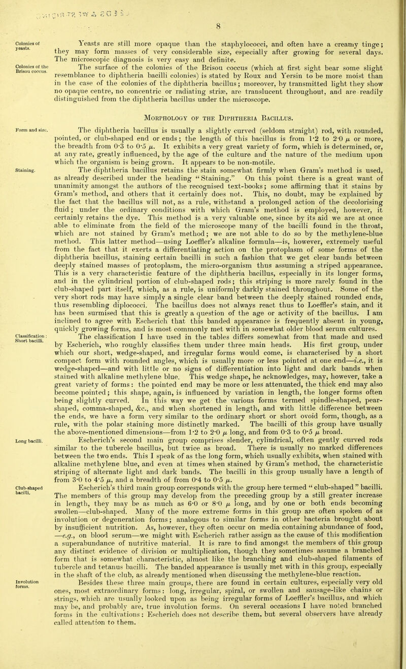 Colonies of Yeasts are still more opaque than the staphylococci, and often have a creamy tinge; yeas s. they may form masses of very considerable size, especially after growing for several days. The microscopic diagnosis is very easy and definite. Colonies of the The surface of the colonies of the Brisou coccus (which at first sight bear some slight BnSOU coccus. ^ ^■ i ji ■ i -tt ■ ^ . .IT-. ■, -r ° & resemblance to diphtheria bacilli colonies) is stated by Roux and Yersin to be more moist than in the case of the colonies of the diphtheria bacillus; moreover, by transmitted light they show no opaque centre, no concentric or radiating striae, are translucent throughout, and are readily distinguished from the diphtheria bacillus under the microscope. Morphology of the Diphtheria Bacillus. Form and size. Staining:. Classification : Short bacilli. Long bacilli. Club-shaped bacilli. Involution forms. The diphtheria bacillus is usually a slightly curved (seldom straight) rod, with rounded, pointed, or club-shaped end or ends; the length of this bacillus is from 1*2 to 2-0 fi or more, the breadth from 0'3 to 0'5 /x. It exhibits a very great variety of form, which is determined, or, at any rate, greatly influenced, by the age of the culture and the nature of the medium upon which the organism is being grown. It appears to be non-motile. The diphtheria bacillus retains the stain somewhat firmly when Gram's method is used, as already described under the heading  Staining. On this point there is a great want of unanimity amongst the authors of the recognised text-books; some affirming that it stains by Gram's method, and others that it certainly does not. This, no doubt, may be explained by the fact that the bacillus will not, as a rule, withstand a prolonged action of the decolorising fluid; under the ordinary conditions with which Gram's method is employed, however, it certainly retains the dye. This method is a very valuable one, since by its aid we are at once able to eliminate from the field of the microscope many of the bacilli found in the throat, which are not stained by Gram's method; we are not able to do so by the methylene-blue method. This latter method—using Loeffler's alkaline formula—is, however, extremely useful from the fact that it exerts a differentiating action on the protoplasm of some forms of the diphtheria bacillus, staining certain bacilli in such a fashion that we get clear bands between deeply stained masses of protoplasm, the micro-organism thus assuming a striped appearance. This is a very characteristic feature of the diphtheria bacillus, especially in its longer forms, and in the cylindrical portion of club-shaped rods; this striping is more rarely found in the club-shaped part itself, which, as a rule, is uniformly darkly stained throughout. Some of the very short rods may have simply a single clear band between the deeply stained rounded ends, thus resembling diplococci. The bacillus does not always react thus to Loeffler's stain, and it has been surmised that this is greatly a question of the age or activity of the bacillus. I am inclined to agree with Escherich that this banded appearance is frequently absent in young, quickly growing forms, and is most commonly met with in somewhat older blood serum cultures. The classification I have used in the tables differs somewhat from that made and used by Escherich, who roughly classifies them under three main heads. His first group, under which our short, wedge-shaped, and irregular forms would come, is characterised by a short compact form with rounded angles, which is usually more or less pointed at one end—i.e., it is wedge-shaped—and with little or no signs of differentiation into light and dark bands when stained with alkaline methylene blue. This wedge shape, he acknowledges, may, however, take a great variety of forms : the pointed end may be more or less attenuated, the thick end may also become pointed; this shape, again, is influenced by variation in length, the longer forms often being slightly curved. In this way we get the various forms termed spindle-shaped, pear- shaped, comma-shaped, &c., and when shortened in length, and with little difference between the ends, we have a form very similar to the ordinary short or short ovoid form, though, as a rule, with the polar staining more distinctly marked. The bacilli of this group have usually the above-mentioned dimensions—from 1*2 to 2*0 /x long, and from 0'3 to 0*5 fi broad. Escherich's second main group comprises slender, cylindrical, often gently curved rods similar to the tubercle bacillus, but twice as broad. There is usually no marked differences between the two ends. This I speak of as the long form, which usually exhibits, when stained with alkaline methylene blue, and even at times when stained by Gram's method, the characteristic striping of alternate light and dark bands. The bacilli in this group usually have a length of from 3'0 to 4*5 fj,, and a breadth of from 0*4 to 0*5 yu,. Escherich's third main group corresponds with the group here termed  club-shaped  bacilli. The members of this group may develop from the preceding group by a still greater increase in length, they may be as much as 6-0 or 8*0 yu, long, and by one or both ends becoming swollen—club-shaped. Many of the more extreme forms in this group are often spoken of as involution or degeneration forms; analogous to similar forms in other bacteria brought about by insu^cient nutrition. As, however, they often occur on media containing abundance of food, —e.g., on blood serum—we might with Escherich rather assign as the cause of this modification a superabundance of nutritive material. It is rare to find amongst the members of this group any distinct evidence of division or multiplication, though they sometimes assume a branched form that is somewhat characteristic, almost like the branching and club-shaped filaments of tubercle and tetanus bacilli. The banded appearance is usually met with in this group, especially in the shaft of the club, as already mentioned when discussing the methylene-blue reaction. Besides these three main groups, there are found in certain cultures, especially very old ones, most extraordinary forms: long, irregular, spiral, or swollen and sausage-like chains or strings, which are usually looked upon as being irregular forms of Loeffler's bacillus, and which may be, and probably are, true involution forms. On several occasions I have noted branched forms in the cultivations: Escherich does not describe them, but several observers have already called attention to them.