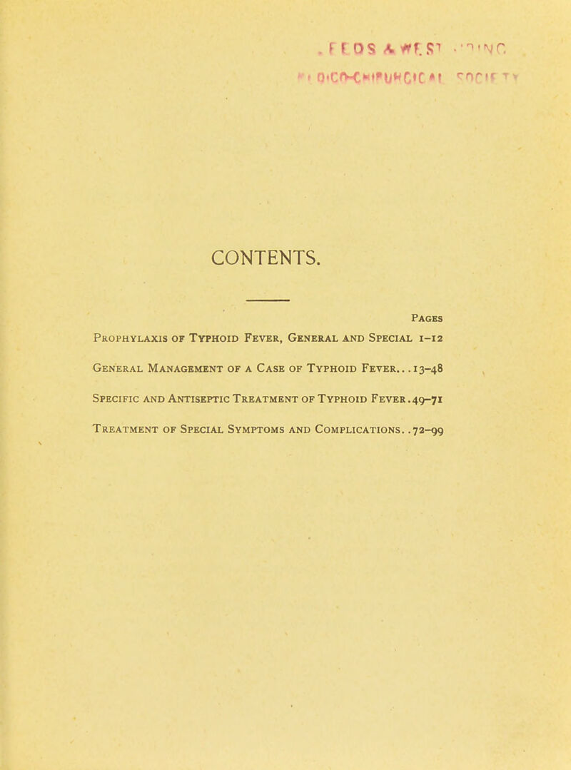 CONTENTS. Pages Prophylaxis of Typhoid Fever, General and Special 1-12 General Management of a Case of Typhoid Fever.. .13-48 Specific and Antiseptic Treatment of Typhoid Fever .49-71 Treatment of Special Symptoms and Complications. .72-99