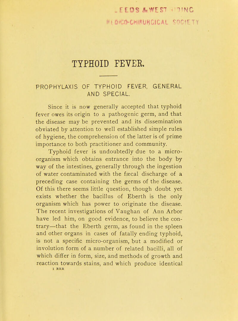 f f DtCtVCHIFUHGICAL <^nci€ TYPHOID FEVEK PROPHYLAXIS OF TYPHOID FEVER, GENERAL AND SPECIAL Since it is now generally accepted that typhoid fever owes its origin to a pathogenic germ, and that the disease may be prevented and its dissemination obviated by attention to well established simple rules of hygiene, the comprehension of the latter is of prime importance to both practitioner and community. Typhoid fever is undoubtedly due to a micro- organism which obtains entrance into the body by way of the intestines, generally through the ingestion of water contaminated with the faecal discharge of a preceding case containing the germs of the disease. Of this there seems little question, though doubt yet exists whether the bacillus of Eberth is the only organism which has power to originate the disease. The recent investigations of Vaughan of Ann Arbor have led him, on good evidence, to believe the con- trary—that the Eberth germ, as found in the spleen and other organs in cases of fatally ending typhoid, is not a specific micro-organism, but a modified or involution form of a number of related bacilli, all of which differ in form, size, and methods of growth and reaction towards stains, and which produce identical