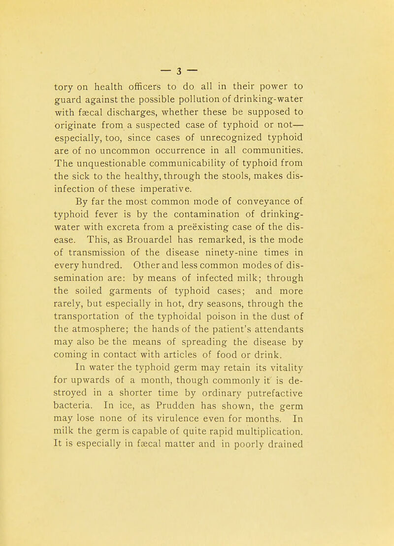 tory on health officers to do all in their power to guard against the possible pollution of drinking-water with faecal discharges, whether these be supposed to originate from a suspected case of typhoid or not— especially, too, since cases of unrecognized typhoid are of no uncommon occurrence in all communities. The unquestionable communicability of typhoid from the sick to the healthy, through the stools, makes dis- infection of these imperative. By far the most common mode of conveyance of typhoid fever is by the contamination of drinking- water with excreta from a preexisting case of the dis- ease. This, as Brouardel has remarked, is the mode of transmission of the disease ninety-nine times in every hundred. Other and less common modes of dis- semination are: by means of infected milk; through the soiled garments of typhoid cases; and more rarely, but especially in hot, dry seasons, through the transportation of the typhoidal poison in the dust of the atmosphere; the hands of the patient's attendants may also be the means of spreading the disease by coming in contact with articles of food or drink. In water the typhoid germ may retain its vitality for upwards of a month, though commonly it is de- stroyed in a shorter time by ordinary putrefactive bacteria. In ice, as Prudden has shown, the germ may lose none of its virulence even for months. In milk the germ is capable of quite rapid multiplication. It is especially in faecal matter and in poorly drained