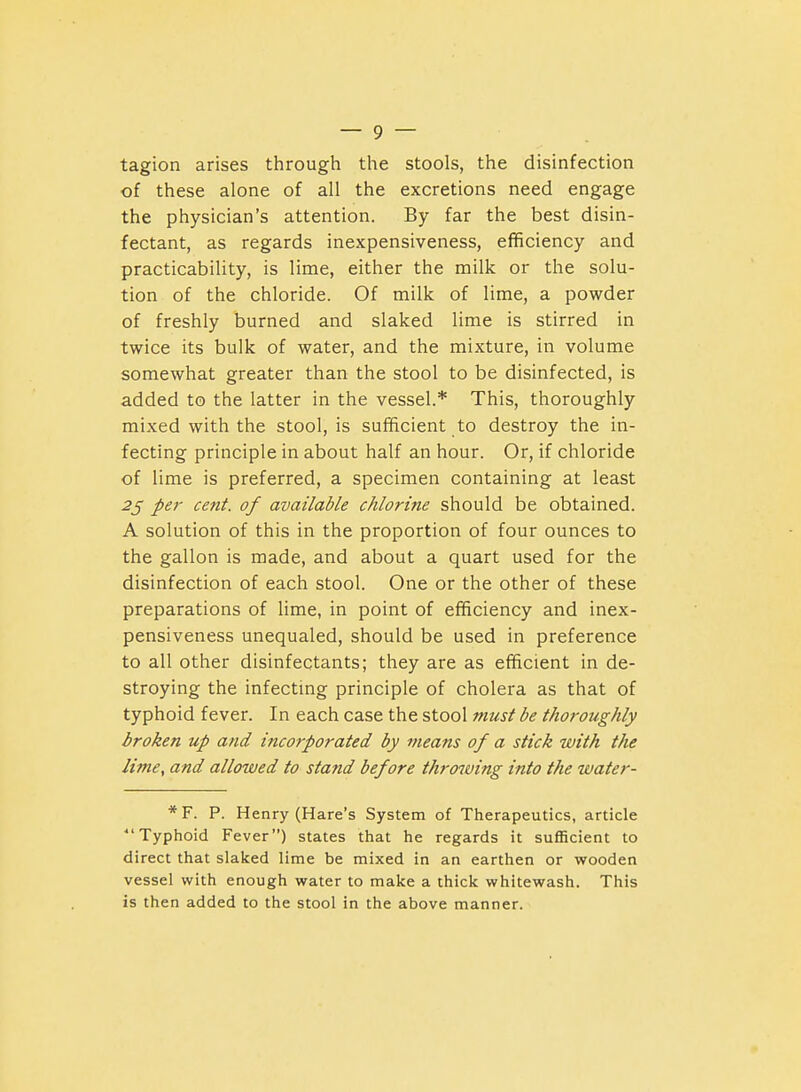 tagion arises through the stools, the disinfection of these alone of all the excretions need engage the physician's attention. By far the best disin- fectant, as regards inexpensiveness, efficiency and practicability, is lime, either the milk or the solu- tion of the chloride. Of milk of lime, a powder of freshly burned and slaked lime is stirred in twice its bulk of water, and the mixture, in volume somewhat greater than the stool to be disinfected, is added to the latter in the vessel.* This, thoroughly mixed with the stool, is sufficient to destroy the in- fecting principle in about half an hour. Or, if chloride of lime is preferred, a specimen containing at least 2^ per cent, of available chlorine should be obtained. A solution of this in the proportion of four ounces to the gallon is made, and about a quart used for the disinfection of each stool. One or the other of these preparations of lime, in point of efficiency and inex- pensiveness unequaled, should be used in preference to all other disinfectants; they are as efficient in de- stroying the infectmg principle of cholera as that of typhoid fever. In each case the stool must be thoroughly broken up and incorporated by means of a stick with the lime, and allowed to stand before throwing into the water- * F. P. Henry (Hare's System of Therapeutics, article Typhoid Fever) states that he regards it sufficient to direct that slaked lime be mixed in an earthen or wooden vessel with enough water to make a thick whitewash. This is then added to the stool in the above manner.