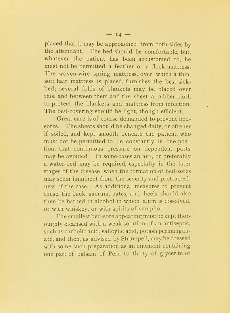 placed that it may be approached from both sides by the attendant. The bed should be comfortable, but, whatever the patient has been accustomed to, he must not be permitted a feather or a flock mattress. The woven-wire spring mattress, over which a thin, soft hair mattress is placed, furnishes the best sick- bed; several folds of blankets may be placed over this, and between them and the sheet a rubber cloth to protect the blankets and mattress from infection. The bed-covering should be light, though efficient. Great care is of course demanded to prevent bed- sores. The sheets should be changed daily, or oftener if soiled, and kept smooth beneath the patient, who must not be permitted to lie constantly in one posi- tion, that continuous pressure on dependent parts may be avoided. In some cases an air-, or preferably a water-bed may be required, especially in the later stages of the disease when the formation of bed-sores may seem imminent from the severity and protracted- ness of the case. As additional measures to prevent these, the back, sacrum, nates, and heels should also then be bathed in alcohol in which alum is dissolved, or with whiskey, or with spirits of camphor. The smallest bed-sore appearing must be kept thor- oughly cleansed with a weak solution of an antiseptic, such as carbolic acid, salicylic acid, potash permangan- ate, and then, as advised by Striimpell, may be dressed with some such preparation as an ointment containing one part of balsam of Peru to thirty of glycerite of